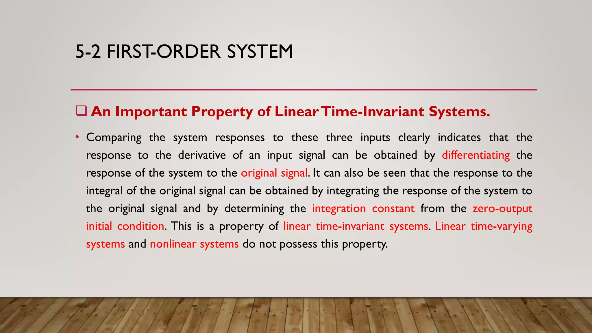 5-2 FIRST-ORDER SYSTEM
 An Important Property of LinearTime-Invariant Systems.
• Comparing the system responses to these three inputs clearly indicates that the
response to the derivative of an input signal can be obtained by differentiating the
response of the system to the original signal. It can also be seen that the response to the
integral of the original signal can be obtained by integrating the response of the system to
the original signal and by determining the integration constant from the zero-output
initial condition. This is a property of linear time-invariant systems. Linear time-varying
systems and nonlinear systems do not possess this property.
 