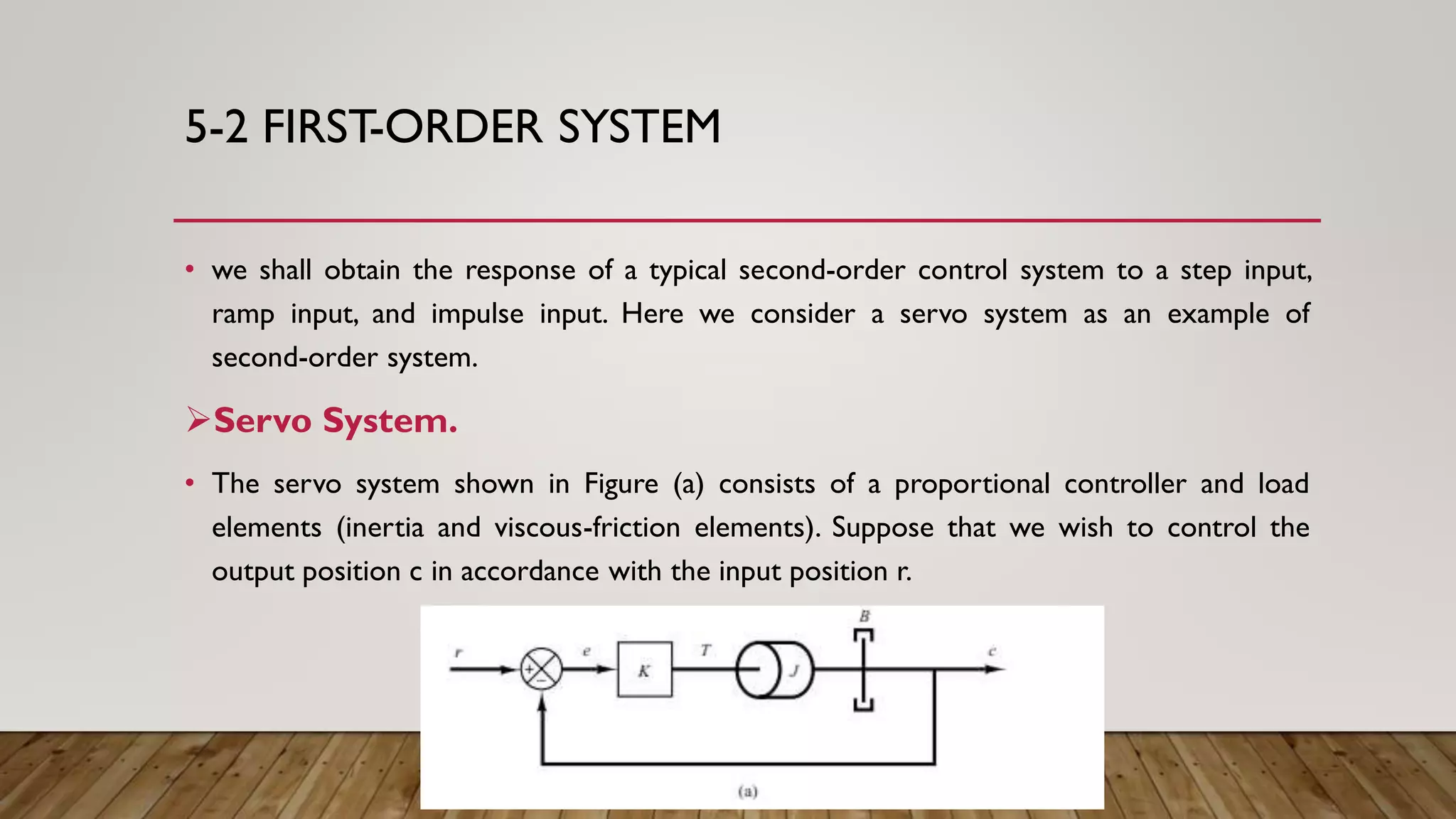 5-2 FIRST-ORDER SYSTEM
• we shall obtain the response of a typical second-order control system to a step input,
ramp input, and impulse input. Here we consider a servo system as an example of
second-order system.
Servo System.
• The servo system shown in Figure (a) consists of a proportional controller and load
elements (inertia and viscous-friction elements). Suppose that we wish to control the
output position c in accordance with the input position r.
 