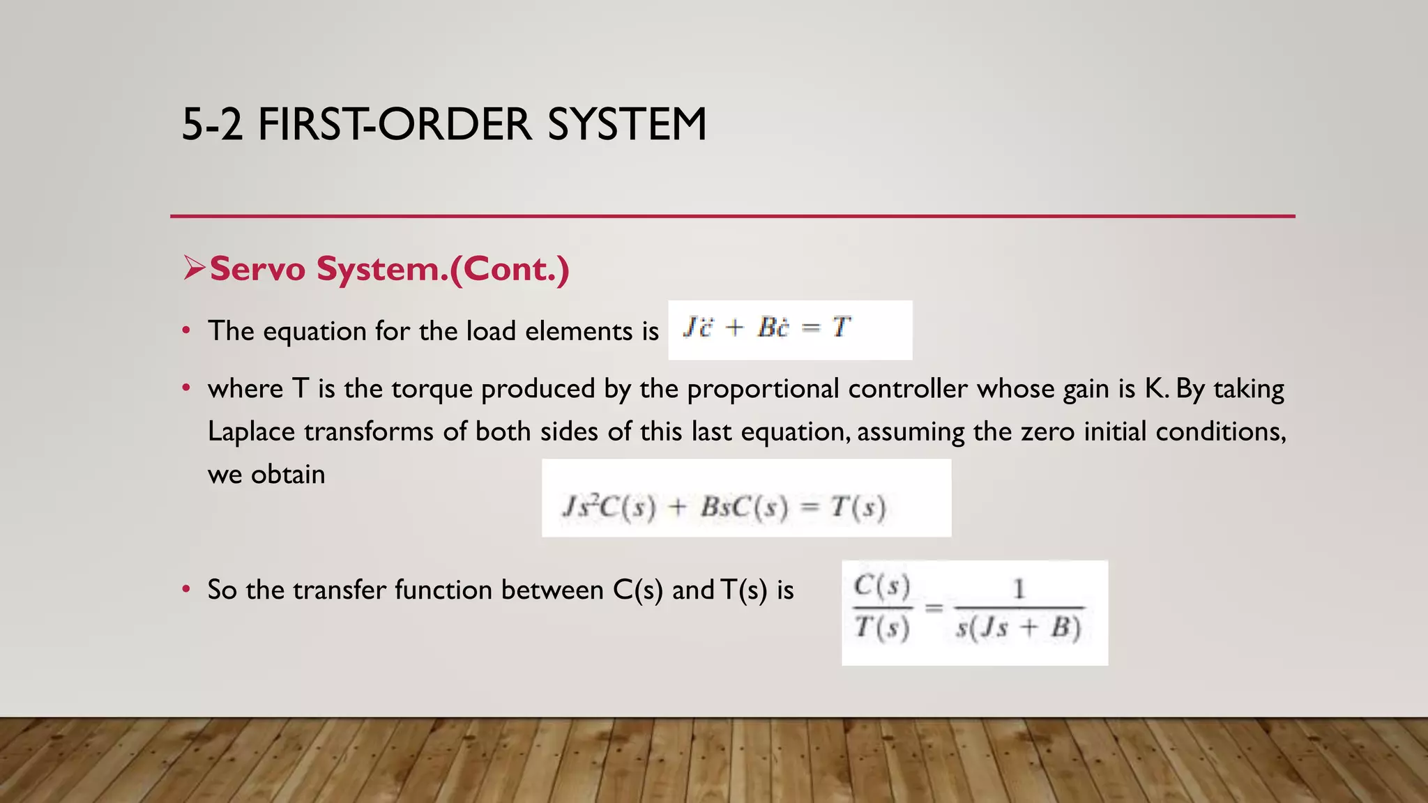 5-2 FIRST-ORDER SYSTEM
Servo System.(Cont.)
• The equation for the load elements is
• where T is the torque produced by the proportional controller whose gain is K. By taking
Laplace transforms of both sides of this last equation, assuming the zero initial conditions,
we obtain
• So the transfer function between C(s) and T(s) is
 