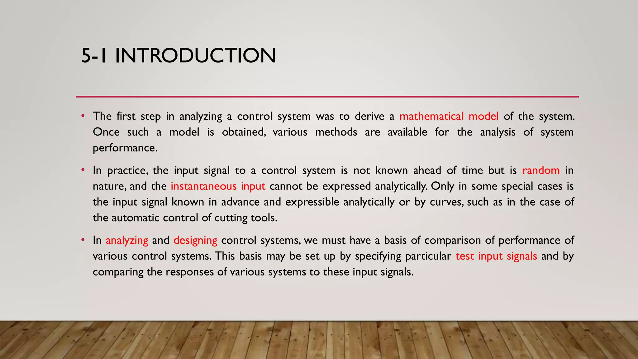5-1 INTRODUCTION
• The first step in analyzing a control system was to derive a mathematical model of the system.
Once such a model is obtained, various methods are available for the analysis of system
performance.
• In practice, the input signal to a control system is not known ahead of time but is random in
nature, and the instantaneous input cannot be expressed analytically. Only in some special cases is
the input signal known in advance and expressible analytically or by curves, such as in the case of
the automatic control of cutting tools.
• In analyzing and designing control systems, we must have a basis of comparison of performance of
various control systems. This basis may be set up by specifying particular test input signals and by
comparing the responses of various systems to these input signals.
 