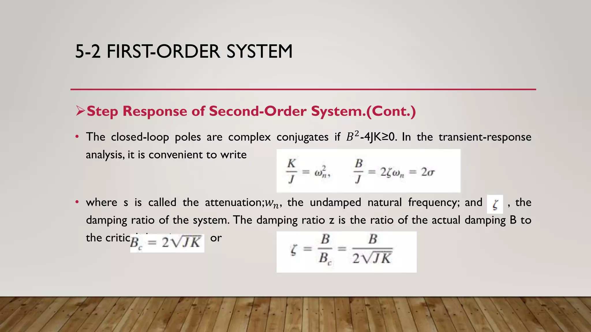 5-2 FIRST-ORDER SYSTEM
Step Response of Second-Order System.(Cont.)
• The closed-loop poles are complex conjugates if 𝐵2-4JK≥0. In the transient-response
analysis, it is convenient to write
• where s is called the attenuation;𝑤 𝑛, the undamped natural frequency; and , the
damping ratio of the system. The damping ratio z is the ratio of the actual damping B to
the critical damping or
 
