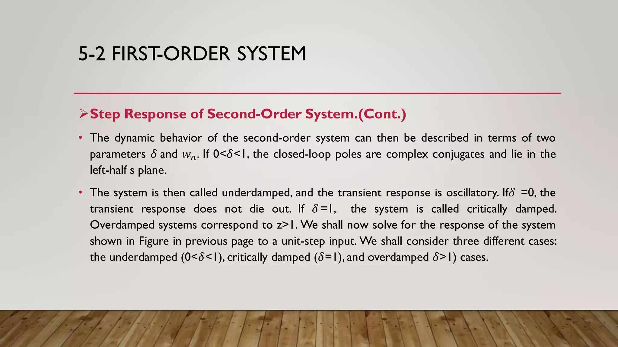 5-2 FIRST-ORDER SYSTEM
Step Response of Second-Order System.(Cont.)
• The dynamic behavior of the second-order system can then be described in terms of two
parameters 𝛿 and 𝑤 𝑛. If 0<𝛿<1, the closed-loop poles are complex conjugates and lie in the
left-half s plane.
• The system is then called underdamped, and the transient response is oscillatory. If𝛿 =0, the
transient response does not die out. If 𝛿 =1, the system is called critically damped.
Overdamped systems correspond to z>1. We shall now solve for the response of the system
shown in Figure in previous page to a unit-step input. We shall consider three different cases:
the underdamped (0<𝛿<1), critically damped (𝛿=1), and overdamped 𝛿>1) cases.
 