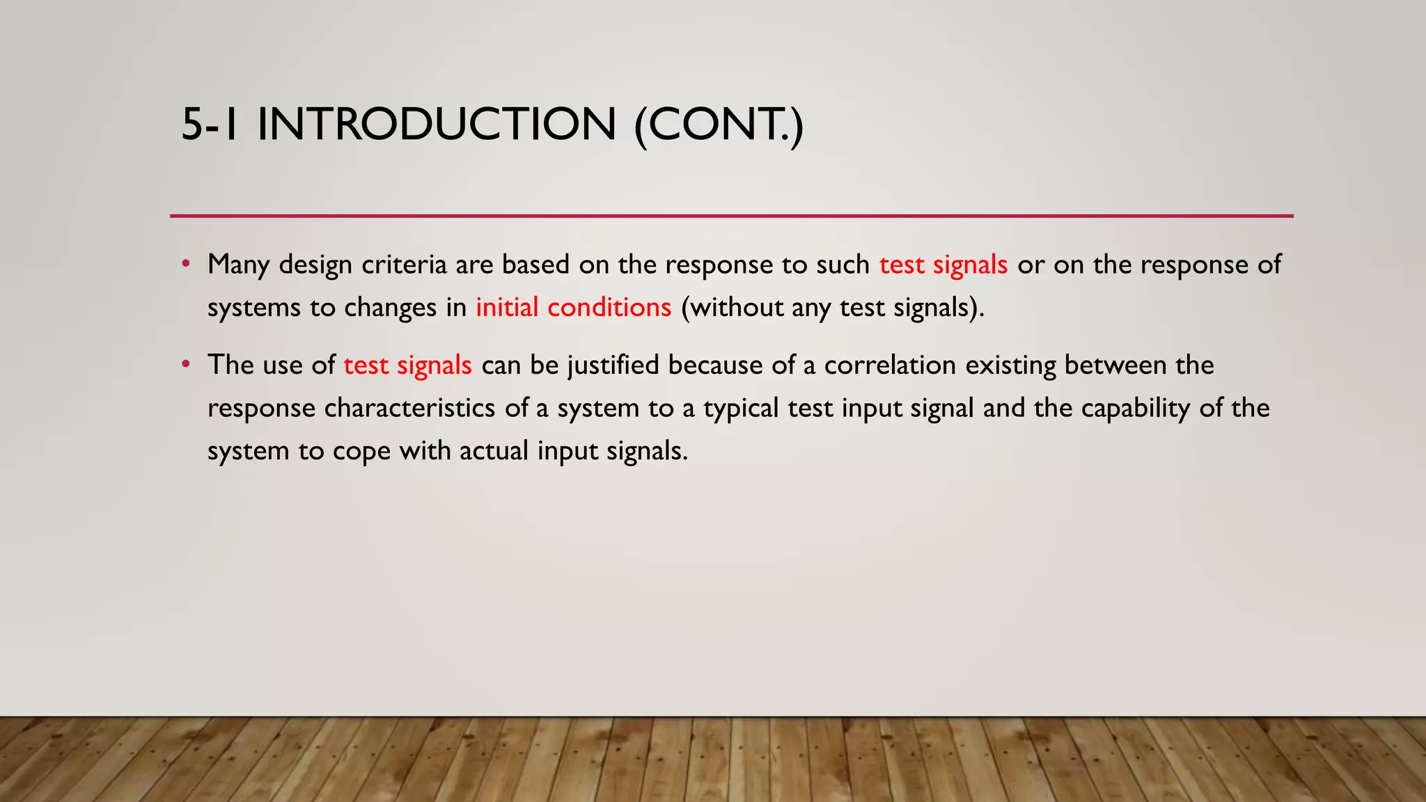 5-1 INTRODUCTION (CONT.)
• Many design criteria are based on the response to such test signals or on the response of
systems to changes in initial conditions (without any test signals).
• The use of test signals can be justified because of a correlation existing between the
response characteristics of a system to a typical test input signal and the capability of the
system to cope with actual input signals.
 