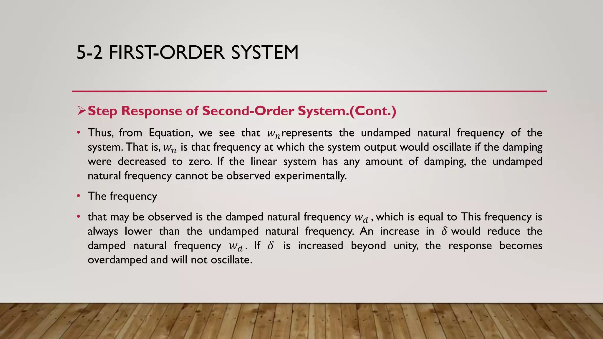 5-2 FIRST-ORDER SYSTEM
Step Response of Second-Order System.(Cont.)
• Thus, from Equation, we see that 𝑤 𝑛represents the undamped natural frequency of the
system. That is, 𝑤 𝑛 is that frequency at which the system output would oscillate if the damping
were decreased to zero. If the linear system has any amount of damping, the undamped
natural frequency cannot be observed experimentally.
• The frequency
• that may be observed is the damped natural frequency 𝑤 𝑑 , which is equal to This frequency is
always lower than the undamped natural frequency. An increase in 𝛿 would reduce the
damped natural frequency 𝑤 𝑑 . If 𝛿 is increased beyond unity, the response becomes
overdamped and will not oscillate.
 
