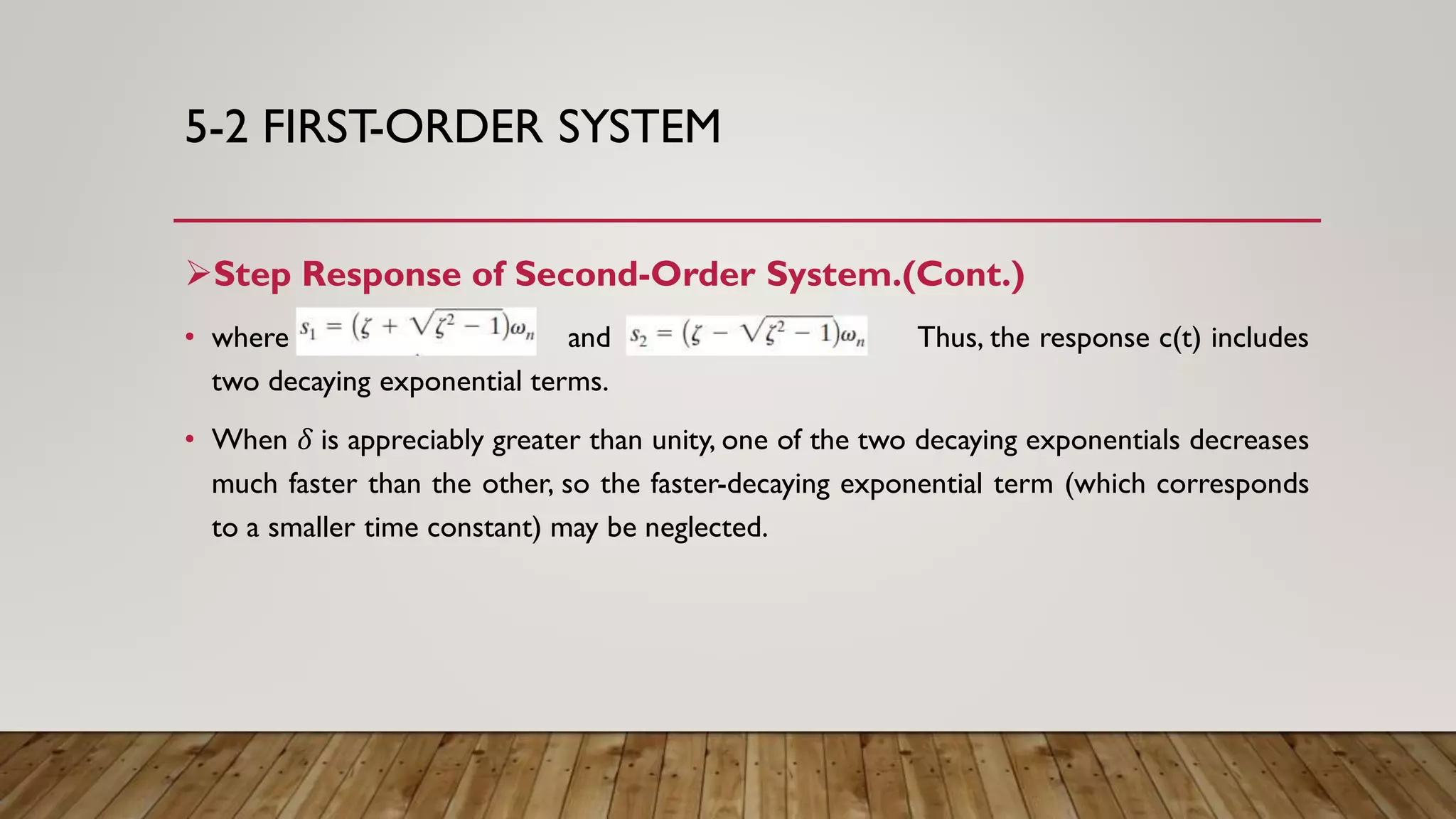 5-2 FIRST-ORDER SYSTEM
Step Response of Second-Order System.(Cont.)
• where and Thus, the response c(t) includes
two decaying exponential terms.
• When 𝛿 is appreciably greater than unity, one of the two decaying exponentials decreases
much faster than the other, so the faster-decaying exponential term (which corresponds
to a smaller time constant) may be neglected.
 