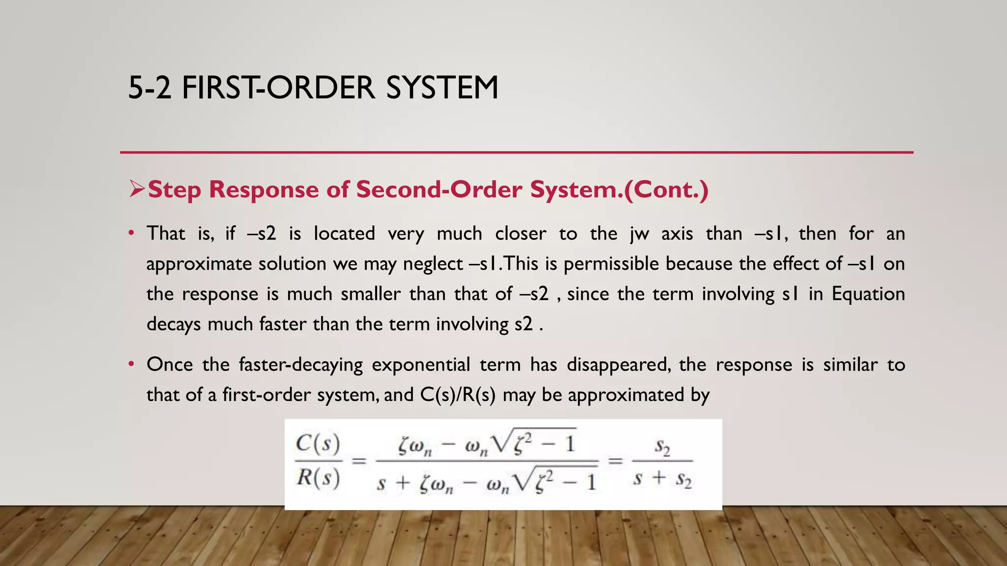 5-2 FIRST-ORDER SYSTEM
Step Response of Second-Order System.(Cont.)
• That is, if –s2 is located very much closer to the jw axis than –s1, then for an
approximate solution we may neglect –s1.This is permissible because the effect of –s1 on
the response is much smaller than that of –s2 , since the term involving s1 in Equation
decays much faster than the term involving s2 .
• Once the faster-decaying exponential term has disappeared, the response is similar to
that of a first-order system, and C(s)/R(s) may be approximated by
 