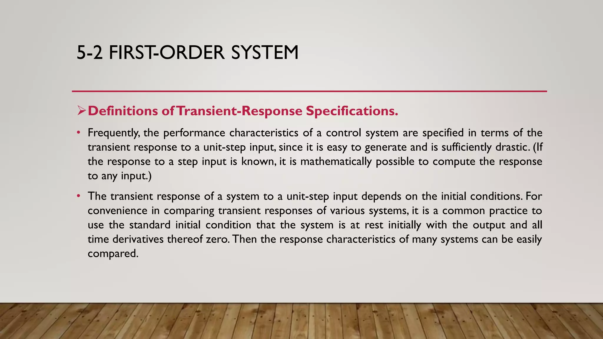 5-2 FIRST-ORDER SYSTEM
Definitions ofTransient-Response Specifications.
• Frequently, the performance characteristics of a control system are specified in terms of the
transient response to a unit-step input, since it is easy to generate and is sufficiently drastic. (If
the response to a step input is known, it is mathematically possible to compute the response
to any input.)
• The transient response of a system to a unit-step input depends on the initial conditions. For
convenience in comparing transient responses of various systems, it is a common practice to
use the standard initial condition that the system is at rest initially with the output and all
time derivatives thereof zero. Then the response characteristics of many systems can be easily
compared.
 