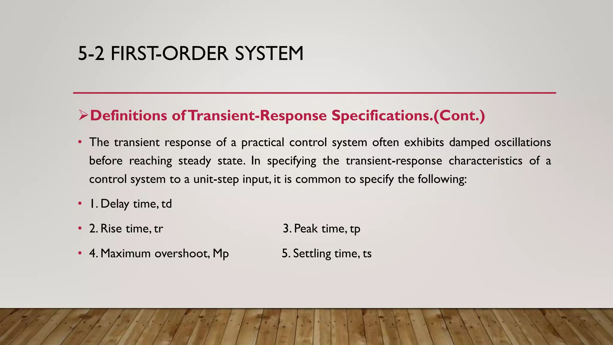 5-2 FIRST-ORDER SYSTEM
Definitions ofTransient-Response Specifications.(Cont.)
• The transient response of a practical control system often exhibits damped oscillations
before reaching steady state. In specifying the transient-response characteristics of a
control system to a unit-step input, it is common to specify the following:
• 1. Delay time, td
• 2. Rise time, tr 3. Peak time, tp
• 4. Maximum overshoot, Mp 5. Settling time, ts
 