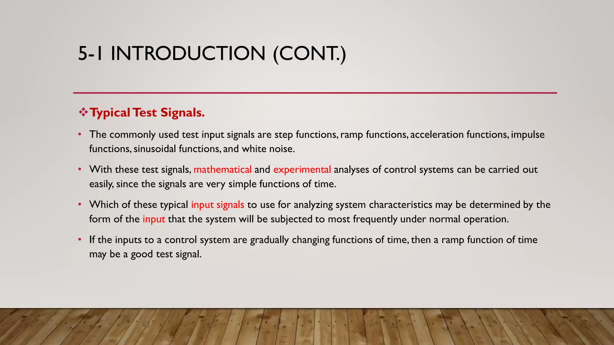 5-1 INTRODUCTION (CONT.)
TypicalTest Signals.
• The commonly used test input signals are step functions,ramp functions,acceleration functions,impulse
functions,sinusoidal functions,and white noise.
• With these test signals, mathematical and experimental analyses of control systems can be carried out
easily, since the signals are very simple functions of time.
• Which of these typical input signals to use for analyzing system characteristics may be determined by the
form of the input that the system will be subjected to most frequently under normal operation.
• If the inputs to a control system are gradually changing functions of time, then a ramp function of time
may be a good test signal.
 