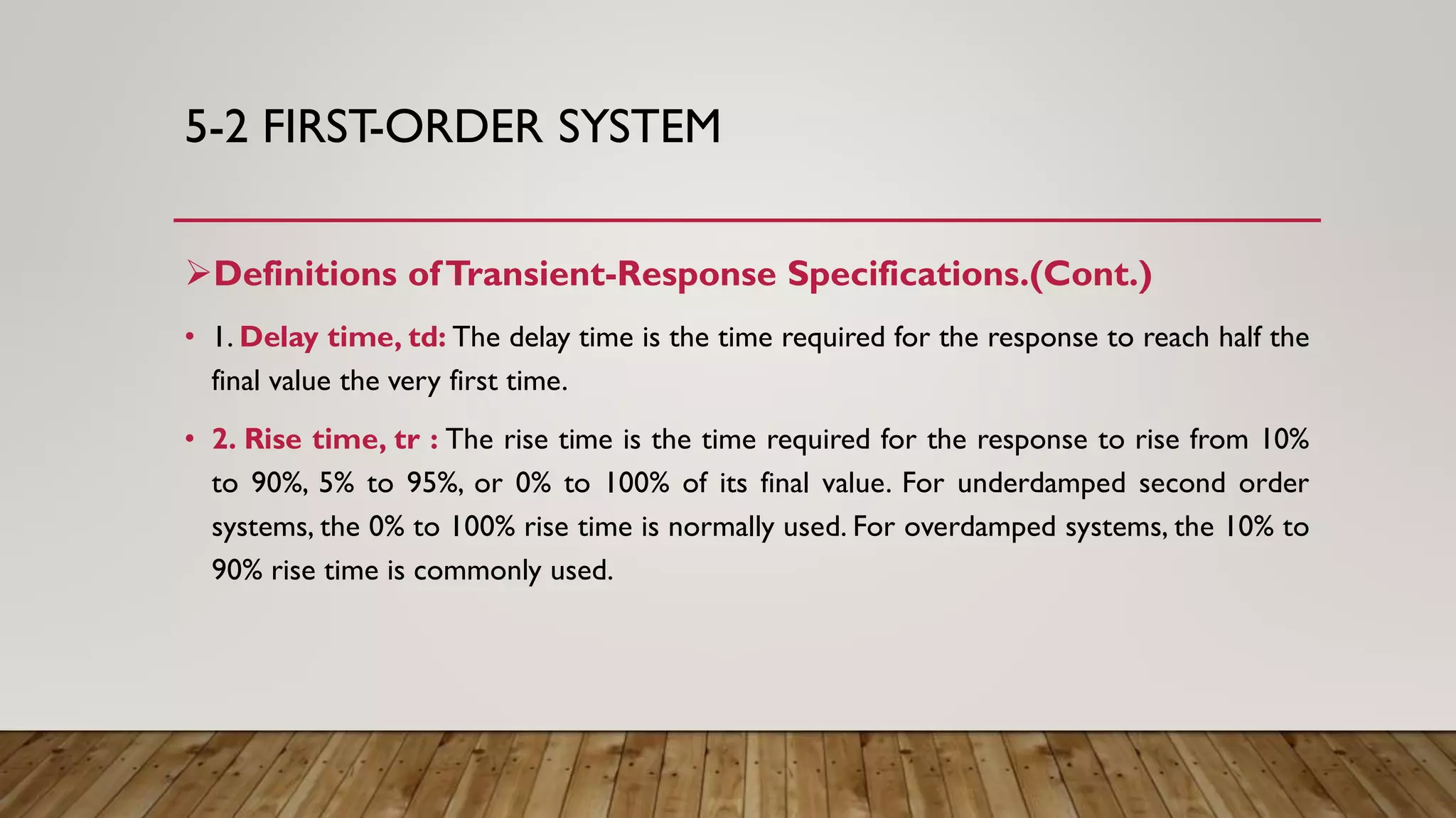 5-2 FIRST-ORDER SYSTEM
Definitions ofTransient-Response Specifications.(Cont.)
• 1. Delay time, td: The delay time is the time required for the response to reach half the
final value the very first time.
• 2. Rise time, tr : The rise time is the time required for the response to rise from 10%
to 90%, 5% to 95%, or 0% to 100% of its final value. For underdamped second order
systems, the 0% to 100% rise time is normally used. For overdamped systems, the 10% to
90% rise time is commonly used.
 