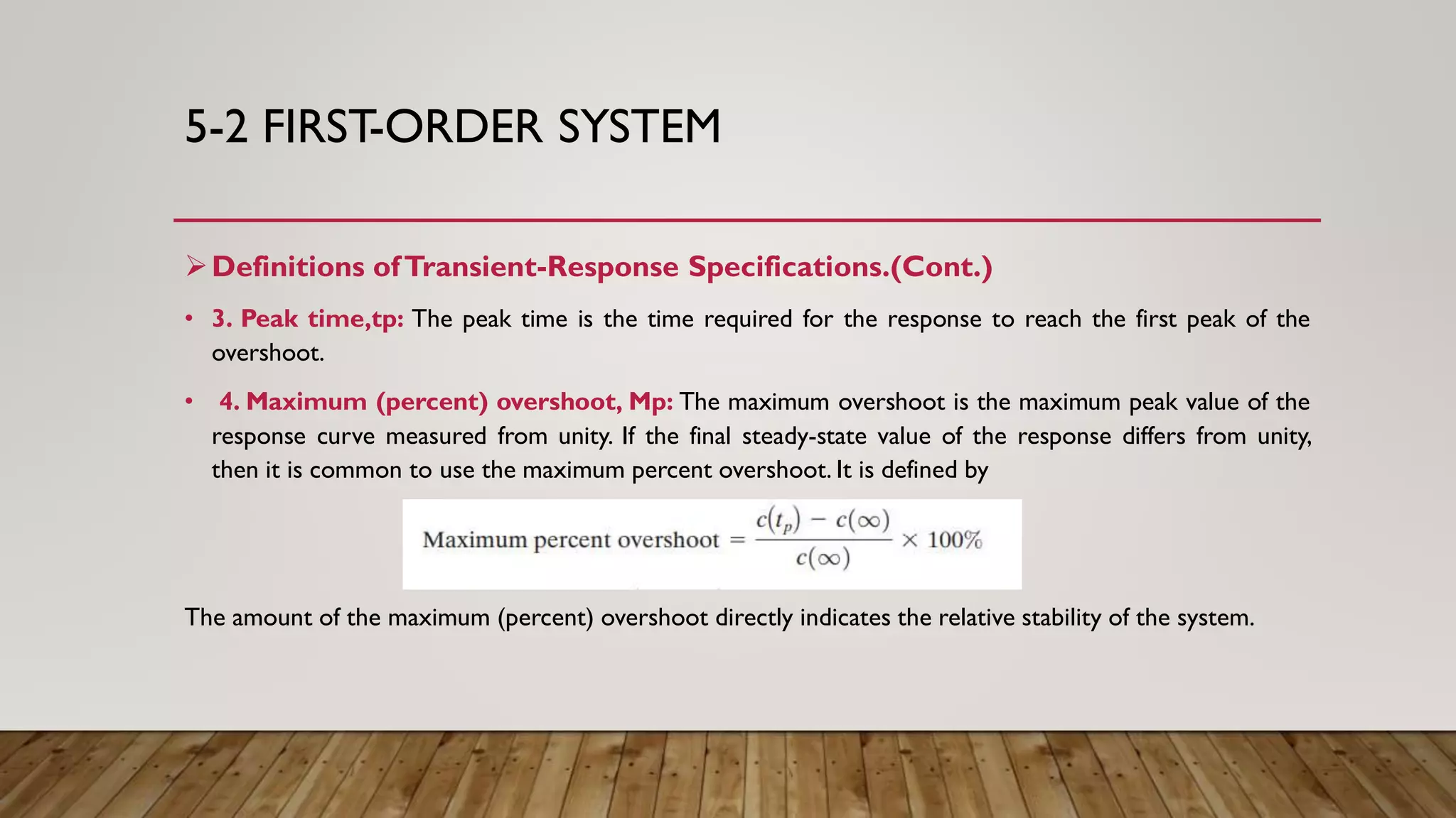 5-2 FIRST-ORDER SYSTEM
Definitions ofTransient-Response Specifications.(Cont.)
• 3. Peak time,tp: The peak time is the time required for the response to reach the first peak of the
overshoot.
• 4. Maximum (percent) overshoot, Mp: The maximum overshoot is the maximum peak value of the
response curve measured from unity. If the final steady-state value of the response differs from unity,
then it is common to use the maximum percent overshoot. It is defined by
The amount of the maximum (percent) overshoot directly indicates the relative stability of the system.
 