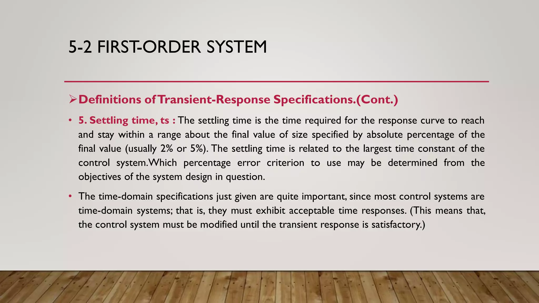 5-2 FIRST-ORDER SYSTEM
Definitions ofTransient-Response Specifications.(Cont.)
• 5. Settling time, ts : The settling time is the time required for the response curve to reach
and stay within a range about the final value of size specified by absolute percentage of the
final value (usually 2% or 5%). The settling time is related to the largest time constant of the
control system.Which percentage error criterion to use may be determined from the
objectives of the system design in question.
• The time-domain specifications just given are quite important, since most control systems are
time-domain systems; that is, they must exhibit acceptable time responses. (This means that,
the control system must be modified until the transient response is satisfactory.)
 
