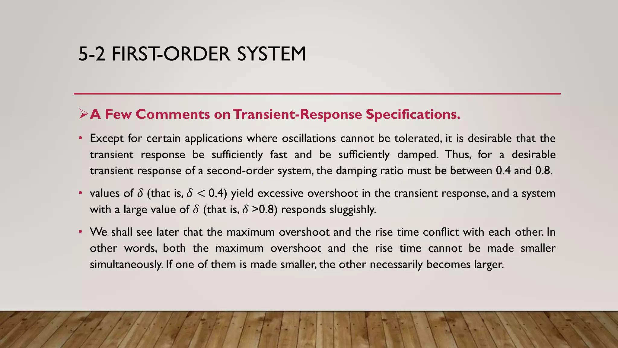 5-2 FIRST-ORDER SYSTEM
A Few Comments onTransient-Response Specifications.
• Except for certain applications where oscillations cannot be tolerated, it is desirable that the
transient response be sufficiently fast and be sufficiently damped. Thus, for a desirable
transient response of a second-order system, the damping ratio must be between 0.4 and 0.8.
• values of 𝛿 (that is, 𝛿 < 0.4) yield excessive overshoot in the transient response, and a system
with a large value of 𝛿 (that is, 𝛿 >0.8) responds sluggishly.
• We shall see later that the maximum overshoot and the rise time conflict with each other. In
other words, both the maximum overshoot and the rise time cannot be made smaller
simultaneously. If one of them is made smaller, the other necessarily becomes larger.
 
