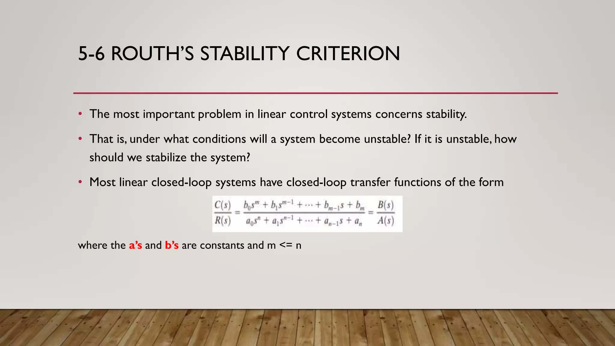 5-6 ROUTH’S STABILITY CRITERION
• The most important problem in linear control systems concerns stability.
• That is, under what conditions will a system become unstable? If it is unstable, how
should we stabilize the system?
• Most linear closed-loop systems have closed-loop transfer functions of the form
where the a’s and b’s are constants and m <= n
 