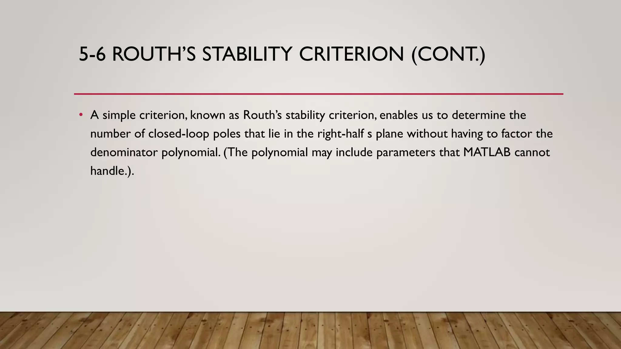 5-6 ROUTH’S STABILITY CRITERION (CONT.)
• A simple criterion, known as Routh’s stability criterion, enables us to determine the
number of closed-loop poles that lie in the right-half s plane without having to factor the
denominator polynomial. (The polynomial may include parameters that MATLAB cannot
handle.).
 