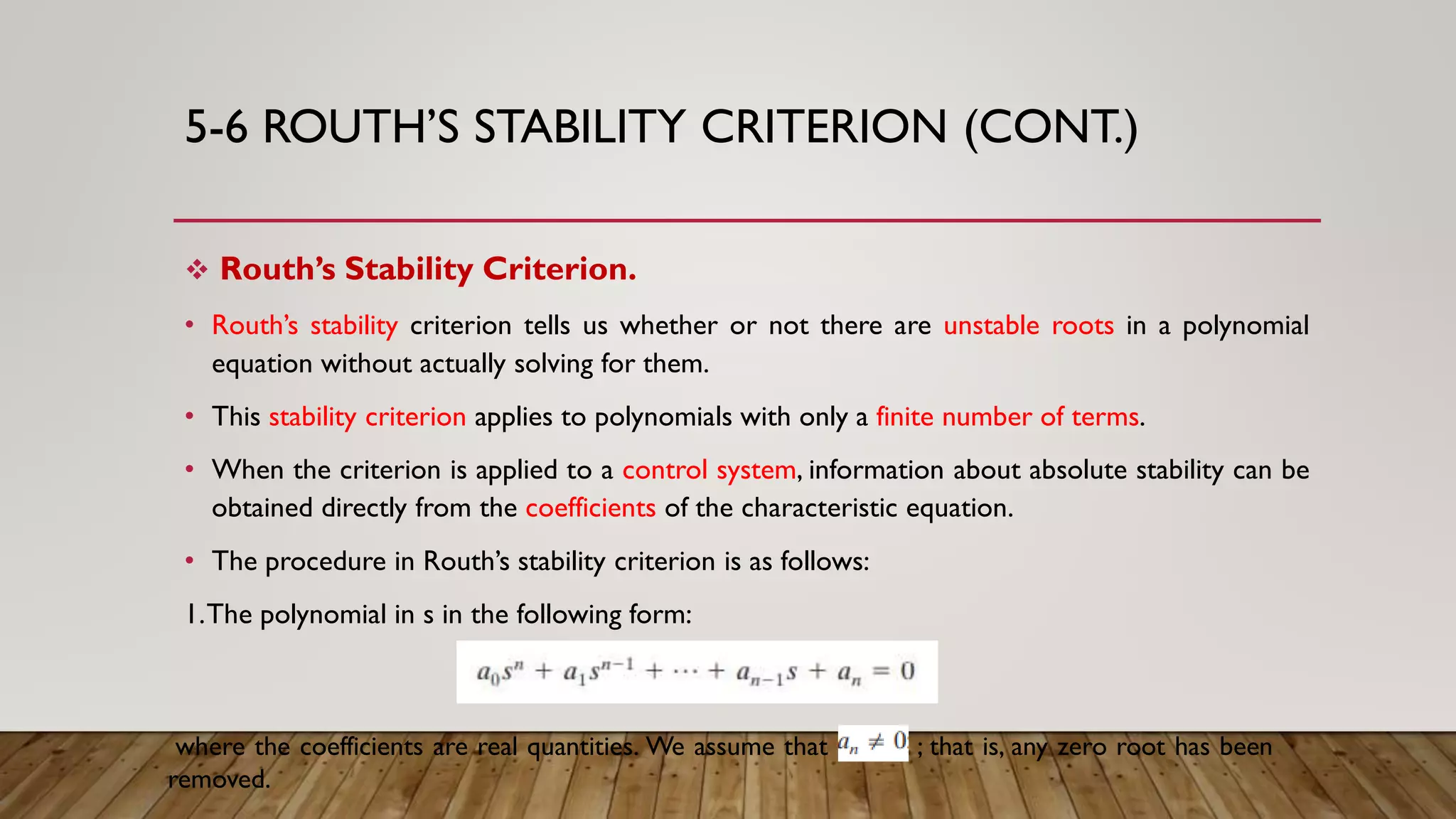 5-6 ROUTH’S STABILITY CRITERION (CONT.)
 Routh’s Stability Criterion.
• Routh’s stability criterion tells us whether or not there are unstable roots in a polynomial
equation without actually solving for them.
• This stability criterion applies to polynomials with only a finite number of terms.
• When the criterion is applied to a control system, information about absolute stability can be
obtained directly from the coefficients of the characteristic equation.
• The procedure in Routh’s stability criterion is as follows:
1.The polynomial in s in the following form:
where the coefficients are real quantities. We assume that an Z ; that is, any zero root has been
removed.
 