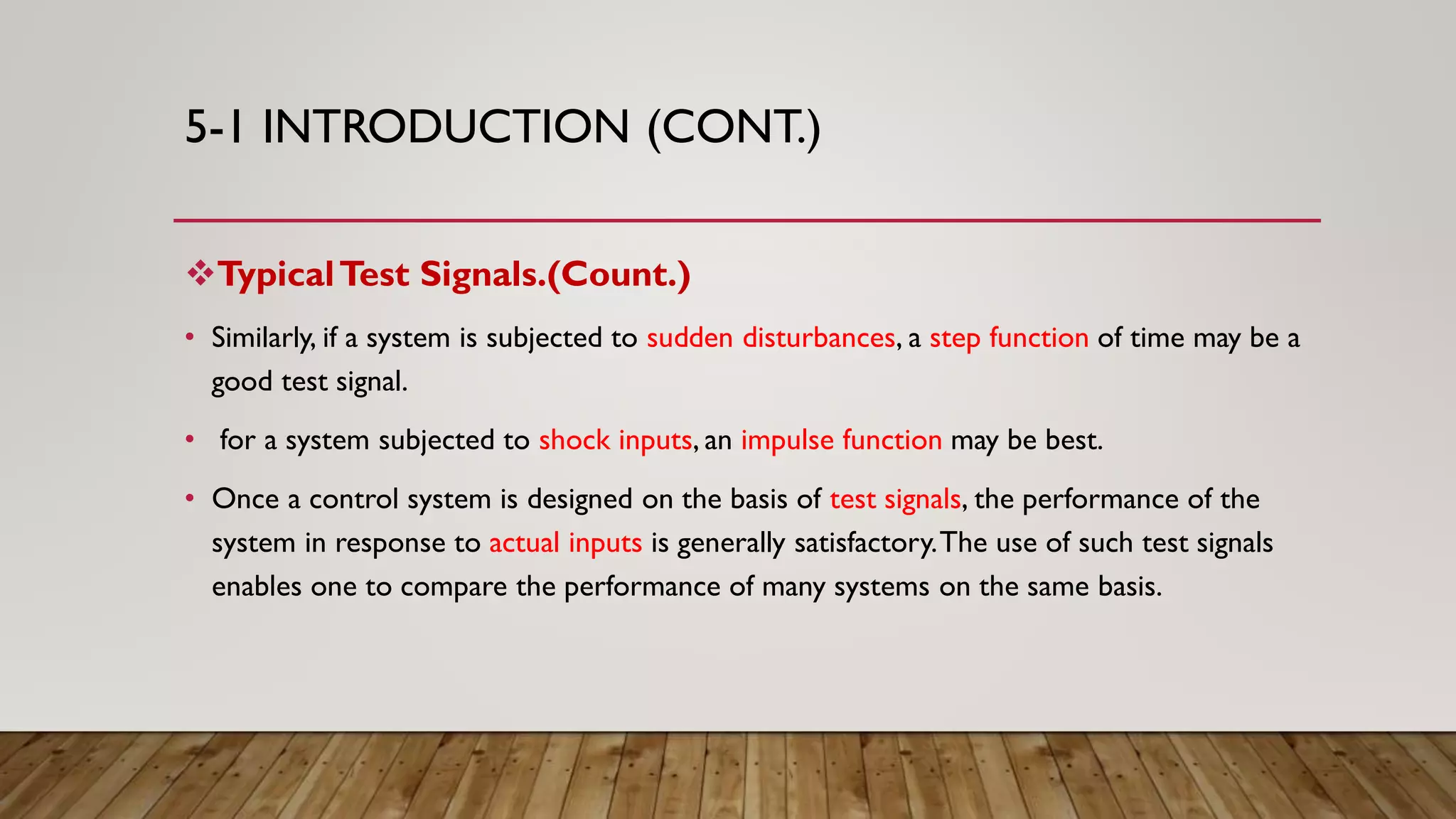 5-1 INTRODUCTION (CONT.)
TypicalTest Signals.(Count.)
• Similarly, if a system is subjected to sudden disturbances, a step function of time may be a
good test signal.
• for a system subjected to shock inputs, an impulse function may be best.
• Once a control system is designed on the basis of test signals, the performance of the
system in response to actual inputs is generally satisfactory.The use of such test signals
enables one to compare the performance of many systems on the same basis.
 