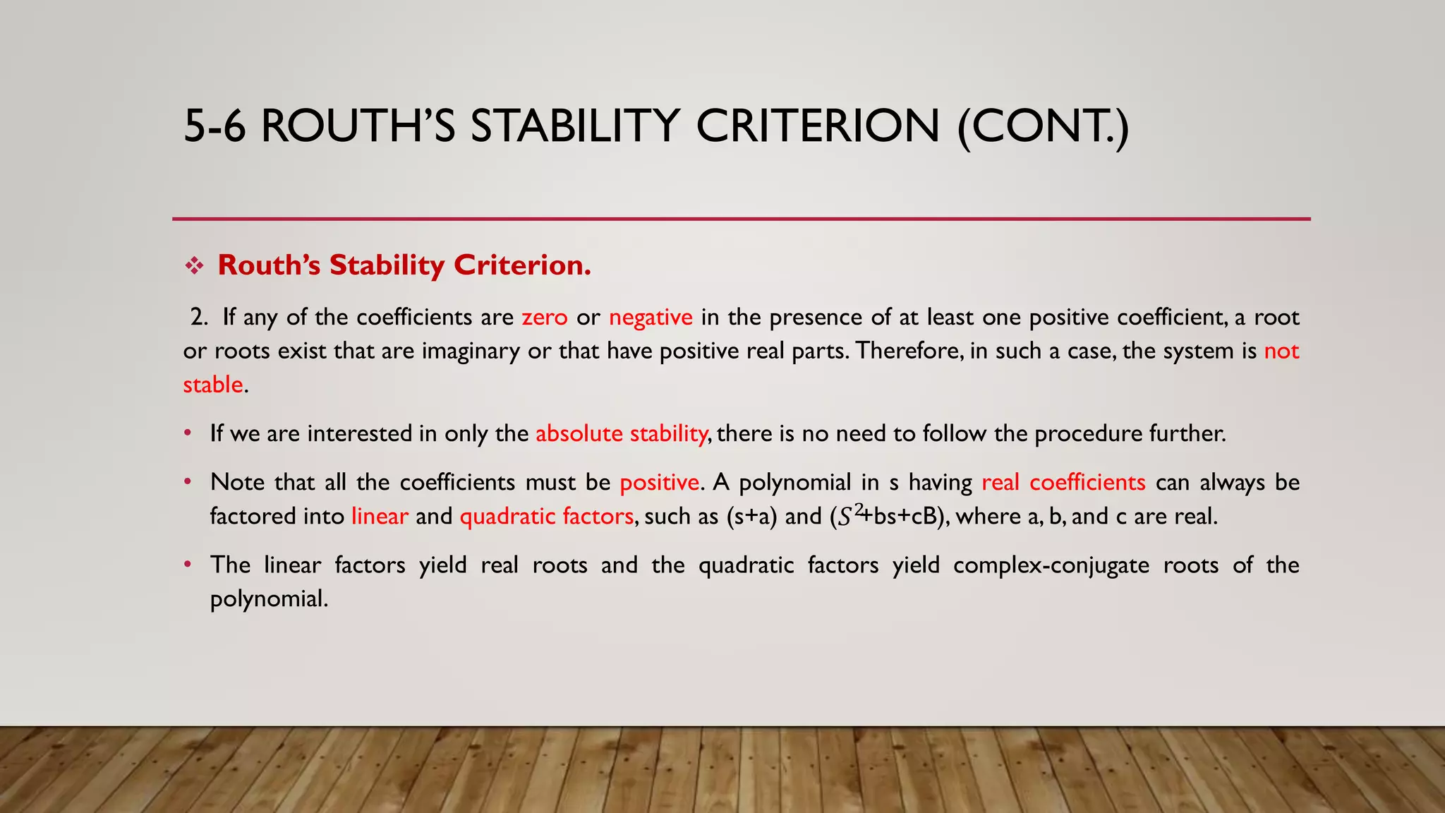 5-6 ROUTH’S STABILITY CRITERION (CONT.)
 Routh’s Stability Criterion.
2. If any of the coefficients are zero or negative in the presence of at least one positive coefficient, a root
or roots exist that are imaginary or that have positive real parts. Therefore, in such a case, the system is not
stable.
• If we are interested in only the absolute stability,there is no need to follow the procedure further.
• Note that all the coefficients must be positive. A polynomial in s having real coefficients can always be
factored into linear and quadratic factors, such as (s+a) and ( +bs+cB), where a, b, and c are real.
• The linear factors yield real roots and the quadratic factors yield complex-conjugate roots of the
polynomial.
𝑆2
 