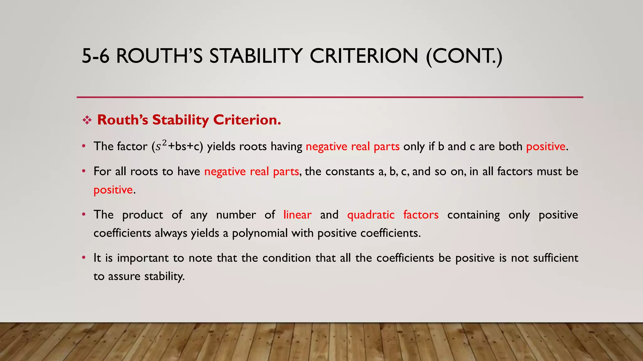 5-6 ROUTH’S STABILITY CRITERION (CONT.)
 Routh’s Stability Criterion.
• The factor (𝑠2
+bs+c) yields roots having negative real parts only if b and c are both positive.
• For all roots to have negative real parts, the constants a, b, c, and so on, in all factors must be
positive.
• The product of any number of linear and quadratic factors containing only positive
coefficients always yields a polynomial with positive coefficients.
• It is important to note that the condition that all the coefficients be positive is not sufficient
to assure stability.
 