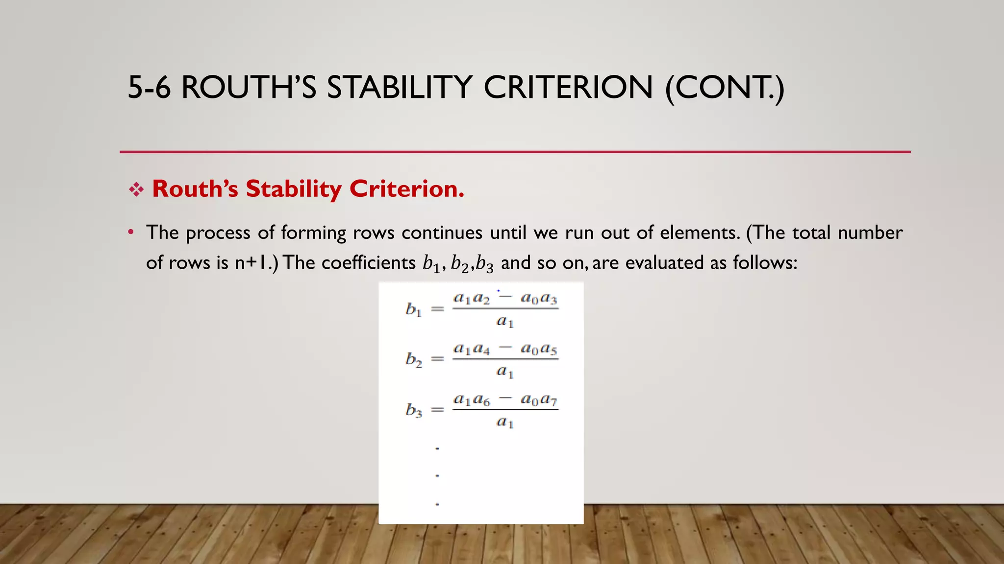 5-6 ROUTH’S STABILITY CRITERION (CONT.)
 Routh’s Stability Criterion.
• The process of forming rows continues until we run out of elements. (The total number
of rows is n+1.)The coefficients 𝑏1, 𝑏2,𝑏3 and so on, are evaluated as follows:
 