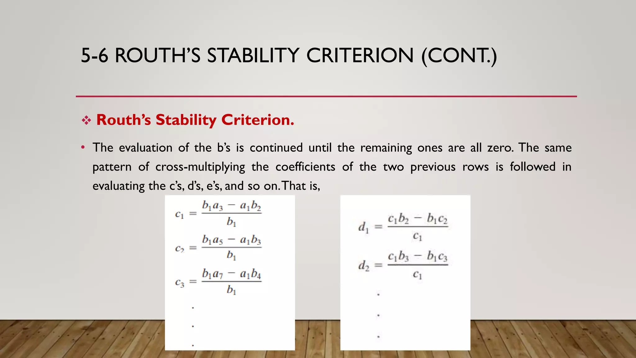 5-6 ROUTH’S STABILITY CRITERION (CONT.)
 Routh’s Stability Criterion.
• The evaluation of the b’s is continued until the remaining ones are all zero. The same
pattern of cross-multiplying the coefficients of the two previous rows is followed in
evaluating the c’s, d’s, e’s, and so on.That is,
 