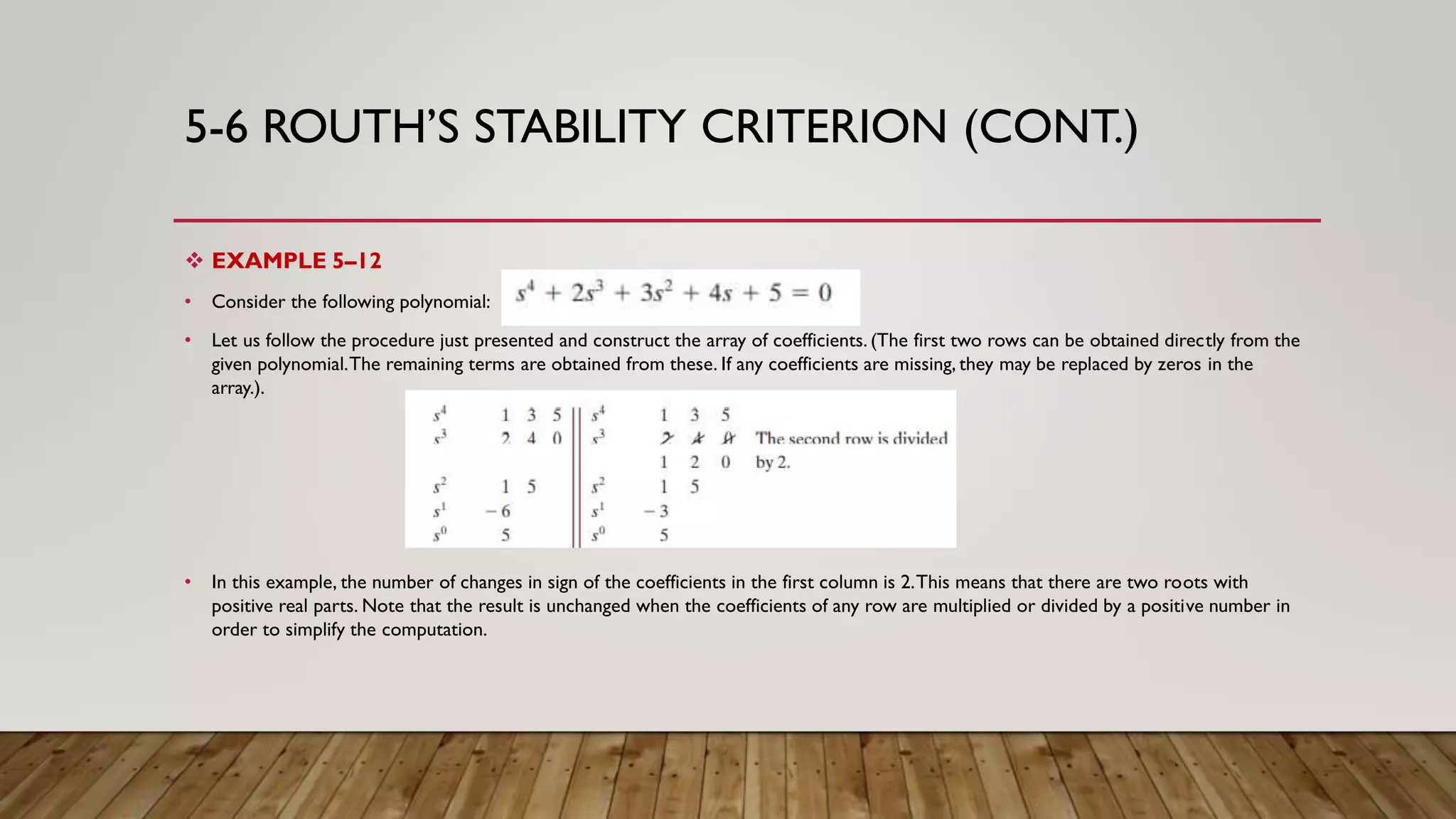 5-6 ROUTH’S STABILITY CRITERION (CONT.)
 EXAMPLE 5–12
• Consider the following polynomial:
• Let us follow the procedure just presented and construct the array of coefficients. (The first two rows can be obtained directly from the
given polynomial.The remaining terms are obtained from these. If any coefficients are missing, they may be replaced by zeros in the
array.).
• In this example, the number of changes in sign of the coefficients in the first column is 2.This means that there are two roots with
positive real parts. Note that the result is unchanged when the coefficients of any row are multiplied or divided by a positive number in
order to simplify the computation.
 