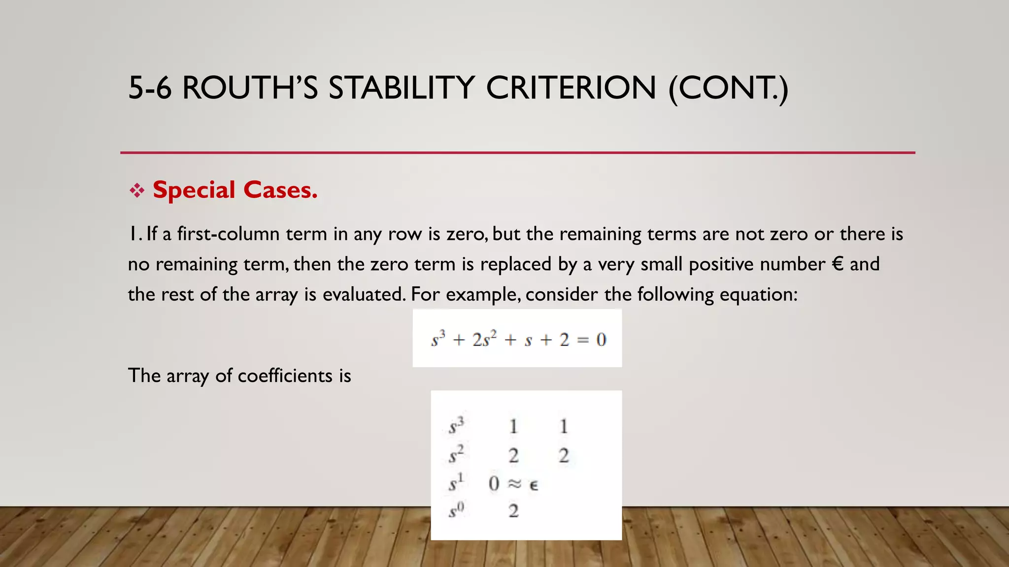 5-6 ROUTH’S STABILITY CRITERION (CONT.)
 Special Cases.
1. If a first-column term in any row is zero, but the remaining terms are not zero or there is
no remaining term, then the zero term is replaced by a very small positive number € and
the rest of the array is evaluated. For example, consider the following equation:
The array of coefficients is
 