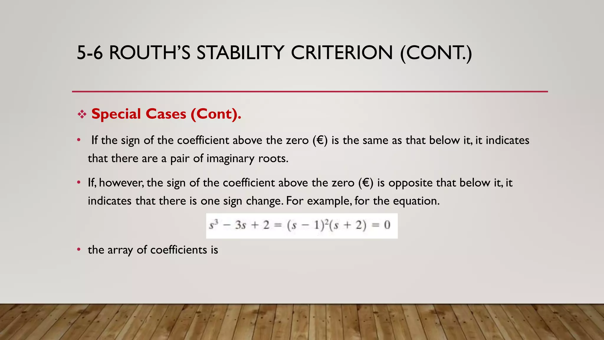 5-6 ROUTH’S STABILITY CRITERION (CONT.)
 Special Cases (Cont).
• If the sign of the coefficient above the zero (€) is the same as that below it, it indicates
that there are a pair of imaginary roots.
• If, however, the sign of the coefficient above the zero (€) is opposite that below it, it
indicates that there is one sign change. For example, for the equation.
• the array of coefficients is
 