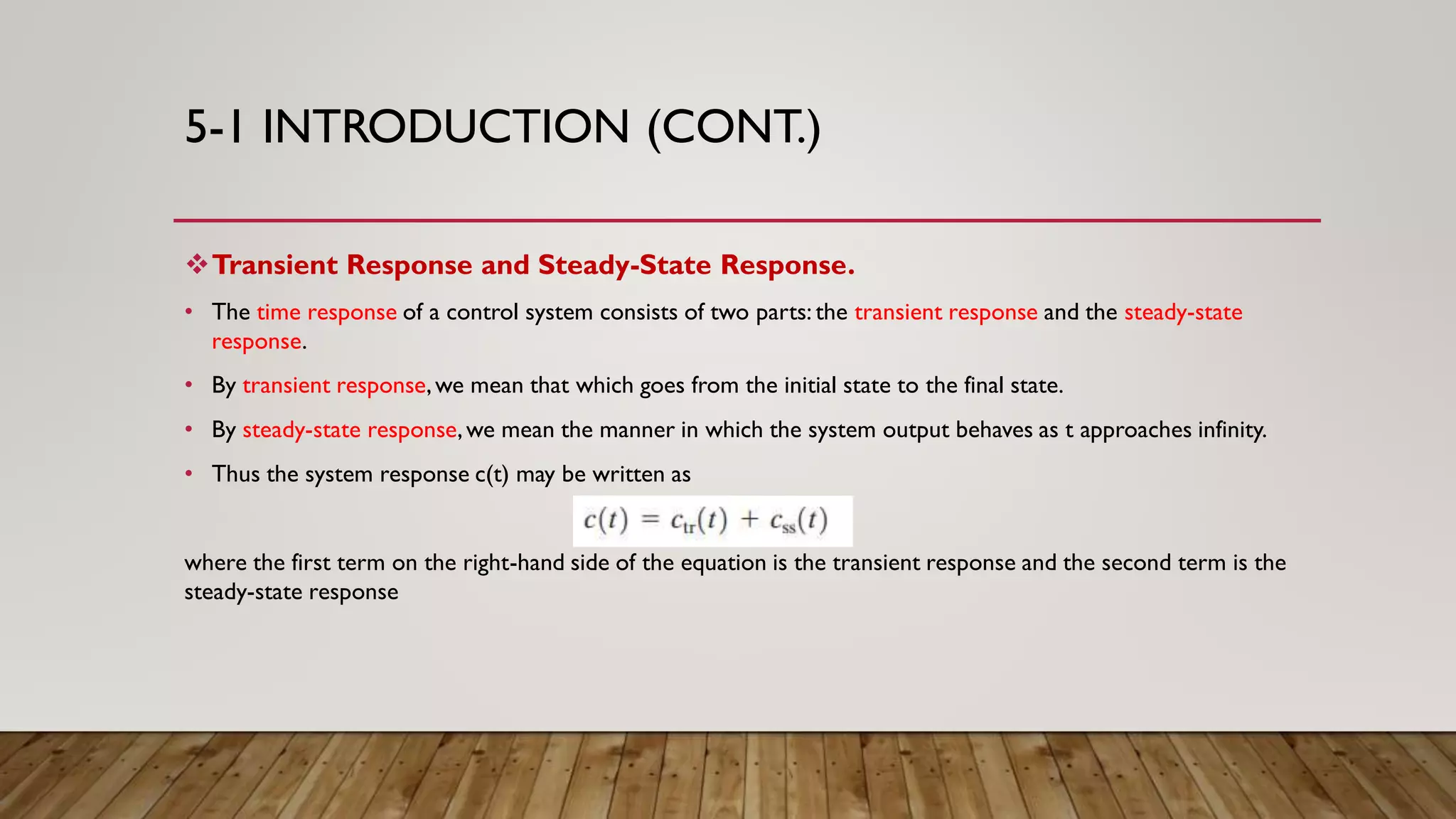 5-1 INTRODUCTION (CONT.)
Transient Response and Steady-State Response.
• The time response of a control system consists of two parts: the transient response and the steady-state
response.
• By transient response,we mean that which goes from the initial state to the final state.
• By steady-state response,we mean the manner in which the system output behaves as t approaches infinity.
• Thus the system response c(t) may be written as
where the first term on the right-hand side of the equation is the transient response and the second term is the
steady-state response
 