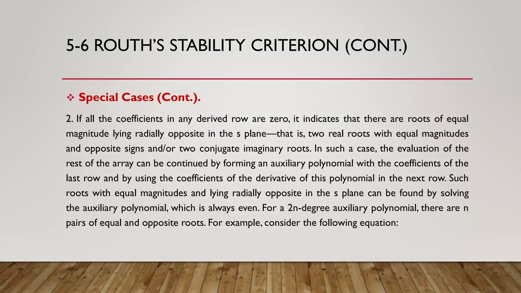5-6 ROUTH’S STABILITY CRITERION (CONT.)
 Special Cases (Cont.).
2. If all the coefficients in any derived row are zero, it indicates that there are roots of equal
magnitude lying radially opposite in the s plane—that is, two real roots with equal magnitudes
and opposite signs and/or two conjugate imaginary roots. In such a case, the evaluation of the
rest of the array can be continued by forming an auxiliary polynomial with the coefficients of the
last row and by using the coefficients of the derivative of this polynomial in the next row. Such
roots with equal magnitudes and lying radially opposite in the s plane can be found by solving
the auxiliary polynomial, which is always even. For a 2n-degree auxiliary polynomial, there are n
pairs of equal and opposite roots. For example, consider the following equation:
 