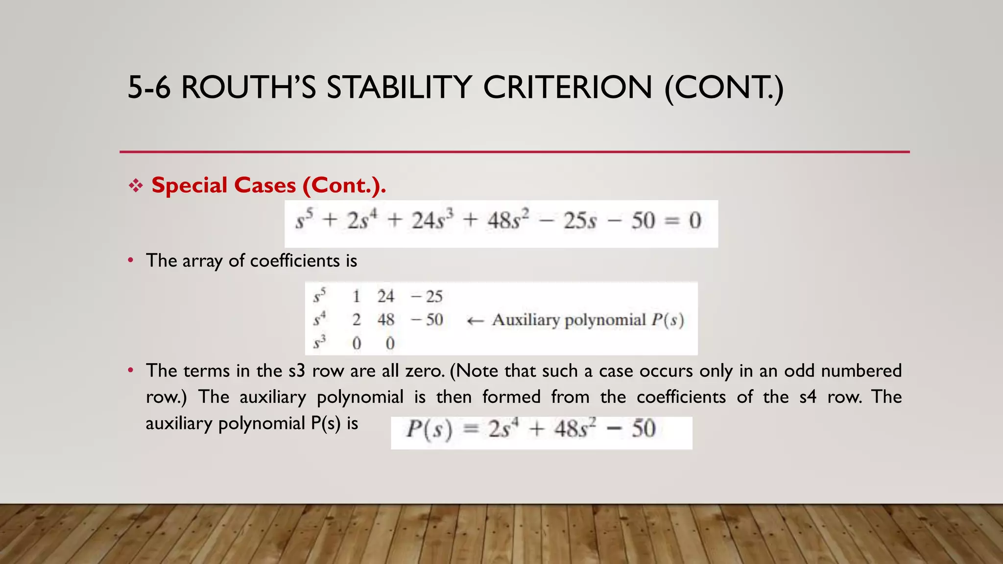 5-6 ROUTH’S STABILITY CRITERION (CONT.)
 Special Cases (Cont.).
• The array of coefficients is
• The terms in the s3 row are all zero. (Note that such a case occurs only in an odd numbered
row.) The auxiliary polynomial is then formed from the coefficients of the s4 row. The
auxiliary polynomial P(s) is
 