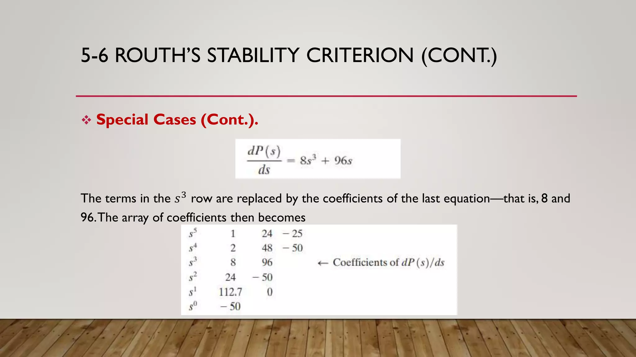 5-6 ROUTH’S STABILITY CRITERION (CONT.)
 Special Cases (Cont.).
The terms in the 𝑠3 row are replaced by the coefficients of the last equation—that is, 8 and
96.The array of coefficients then becomes
 