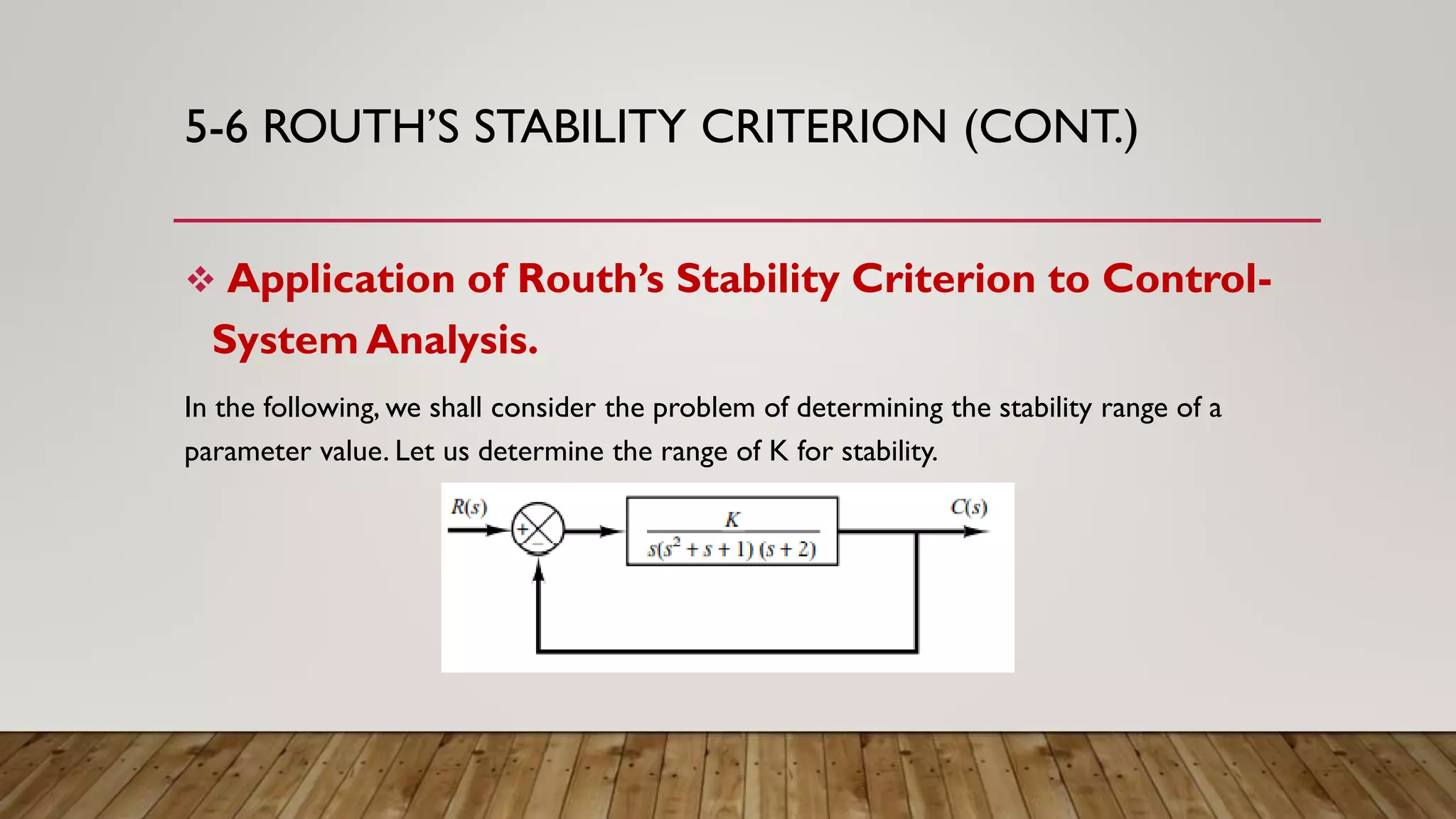 5-6 ROUTH’S STABILITY CRITERION (CONT.)
 Application of Routh’s Stability Criterion to Control-
System Analysis.
In the following, we shall consider the problem of determining the stability range of a
parameter value. Let us determine the range of K for stability.
 