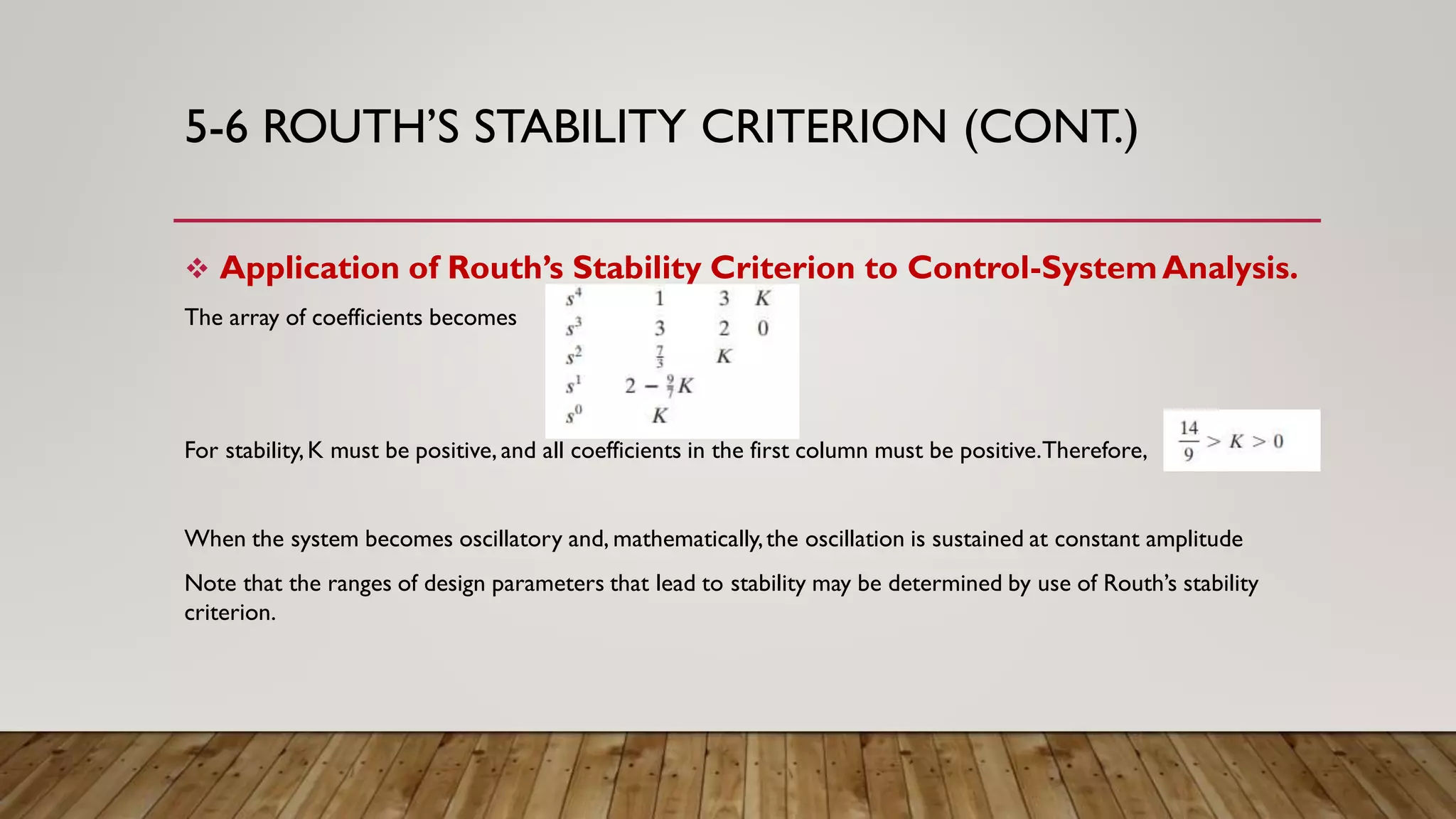 5-6 ROUTH’S STABILITY CRITERION (CONT.)
 Application of Routh’s Stability Criterion to Control-SystemAnalysis.
The array of coefficients becomes
For stability,K must be positive, and all coefficients in the first column must be positive.Therefore,
When the system becomes oscillatory and, mathematically,the oscillation is sustained at constant amplitude
Note that the ranges of design parameters that lead to stability may be determined by use of Routh’s stability
criterion.
 