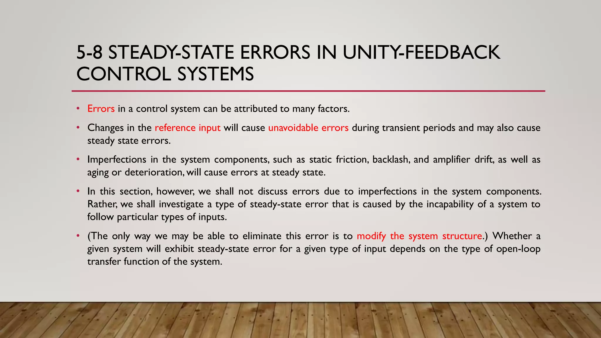 5-8 STEADY-STATE ERRORS IN UNITY-FEEDBACK
CONTROL SYSTEMS
• Errors in a control system can be attributed to many factors.
• Changes in the reference input will cause unavoidable errors during transient periods and may also cause
steady state errors.
• Imperfections in the system components, such as static friction, backlash, and amplifier drift, as well as
aging or deterioration,will cause errors at steady state.
• In this section, however, we shall not discuss errors due to imperfections in the system components.
Rather, we shall investigate a type of steady-state error that is caused by the incapability of a system to
follow particular types of inputs.
• (The only way we may be able to eliminate this error is to modify the system structure.) Whether a
given system will exhibit steady-state error for a given type of input depends on the type of open-loop
transfer function of the system.
 