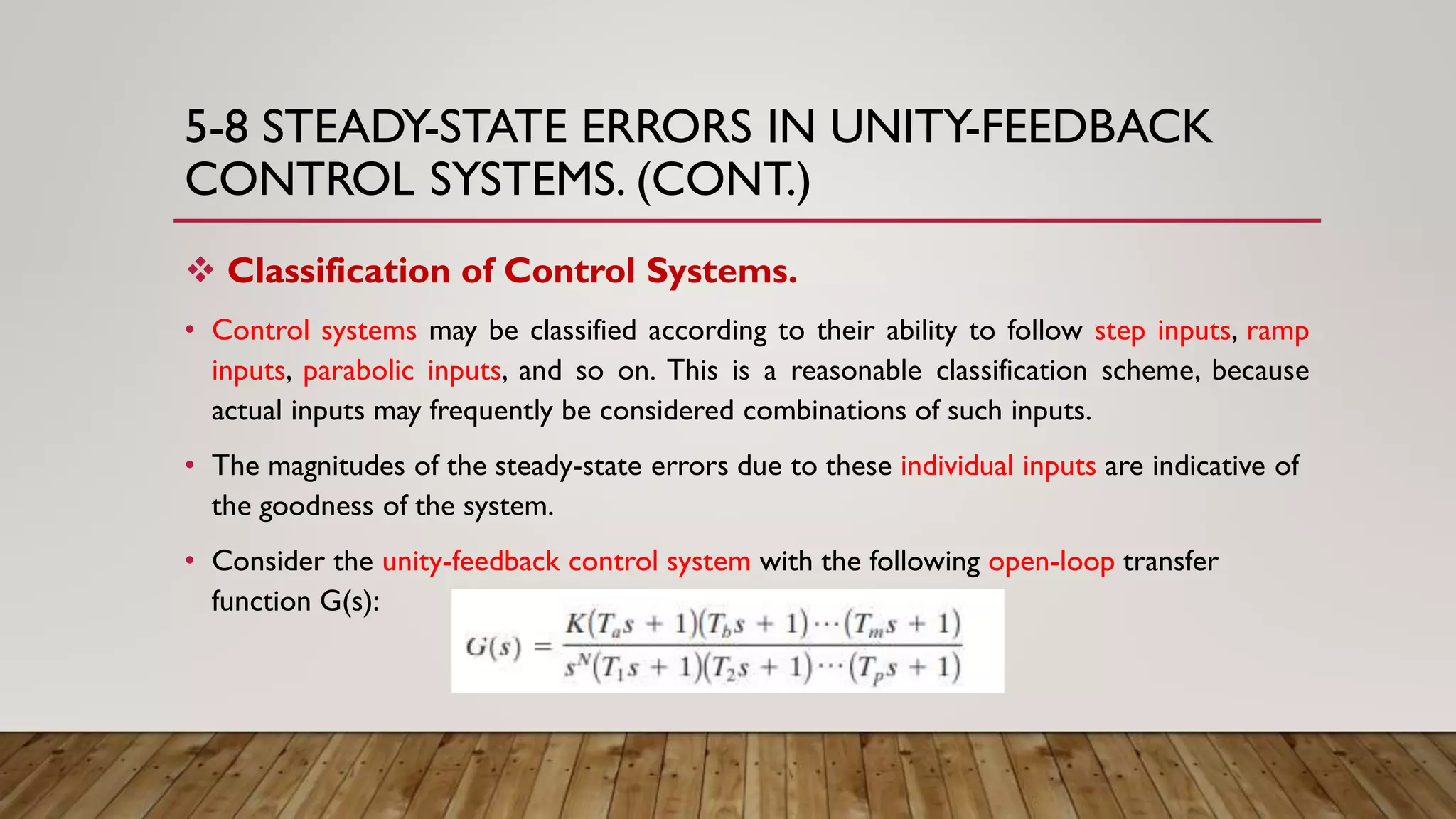 5-8 STEADY-STATE ERRORS IN UNITY-FEEDBACK
CONTROL SYSTEMS. (CONT.)
 Classification of Control Systems.
• Control systems may be classified according to their ability to follow step inputs, ramp
inputs, parabolic inputs, and so on. This is a reasonable classification scheme, because
actual inputs may frequently be considered combinations of such inputs.
• The magnitudes of the steady-state errors due to these individual inputs are indicative of
the goodness of the system.
• Consider the unity-feedback control system with the following open-loop transfer
function G(s):
 