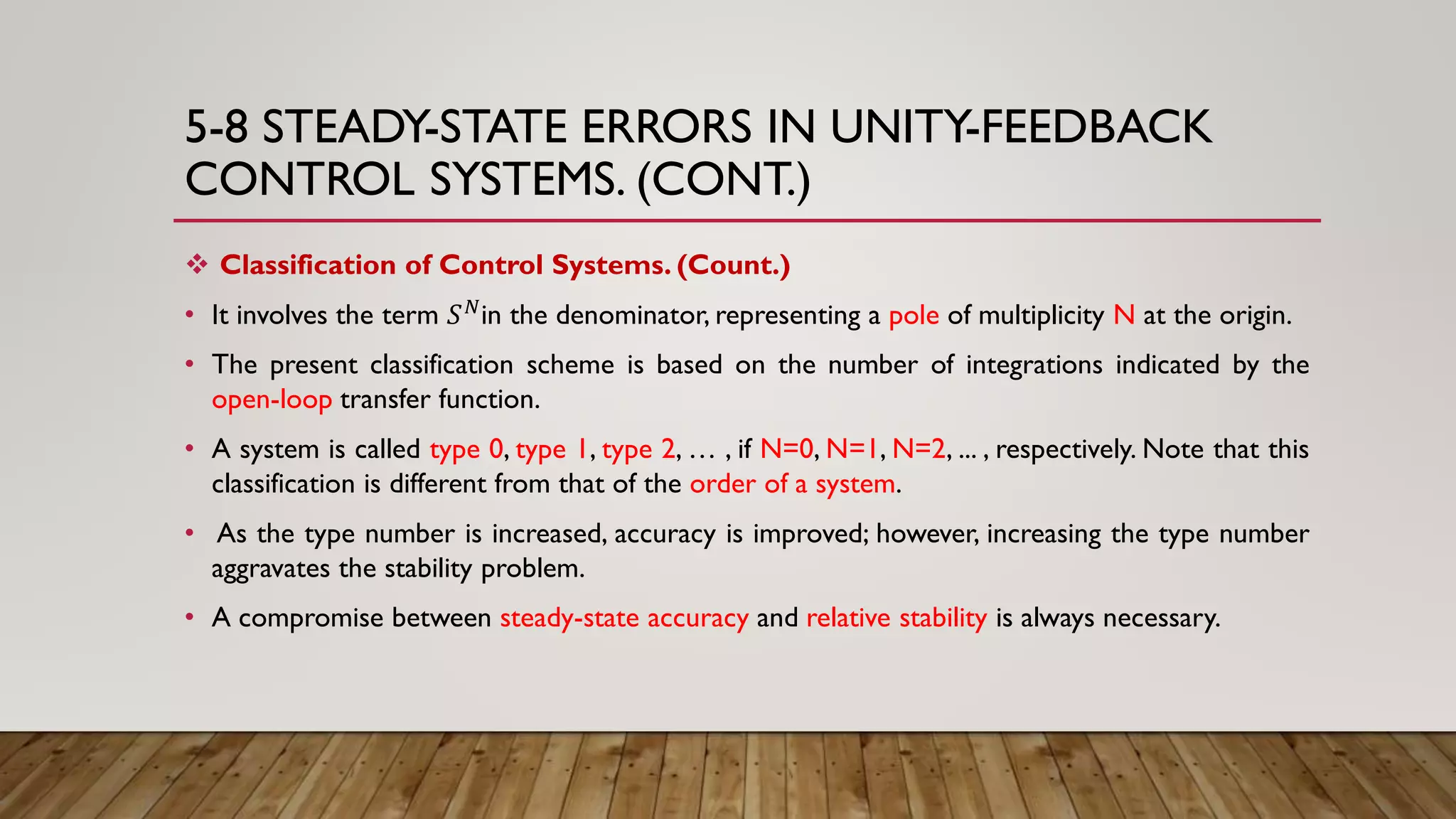 5-8 STEADY-STATE ERRORS IN UNITY-FEEDBACK
CONTROL SYSTEMS. (CONT.)
 Classification of Control Systems. (Count.)
• It involves the term 𝑆 𝑁in the denominator, representing a pole of multiplicity N at the origin.
• The present classification scheme is based on the number of integrations indicated by the
open-loop transfer function.
• A system is called type 0, type 1, type 2, … , if N=0, N=1, N=2, ... , respectively. Note that this
classification is different from that of the order of a system.
• As the type number is increased, accuracy is improved; however, increasing the type number
aggravates the stability problem.
• A compromise between steady-state accuracy and relative stability is always necessary.
 