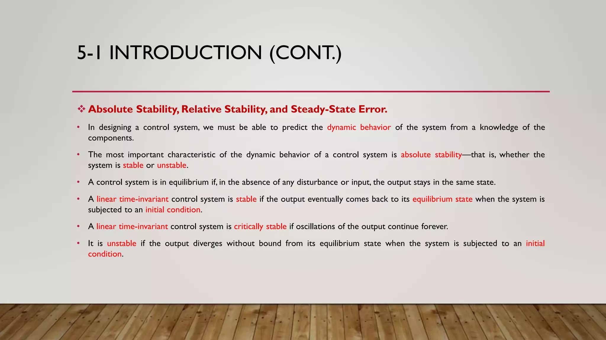 5-1 INTRODUCTION (CONT.)
 Absolute Stability, Relative Stability, and Steady-State Error.
• In designing a control system, we must be able to predict the dynamic behavior of the system from a knowledge of the
components.
• The most important characteristic of the dynamic behavior of a control system is absolute stability—that is, whether the
system is stable or unstable.
• A control system is in equilibrium if, in the absence of any disturbance or input, the output stays in the same state.
• A linear time-invariant control system is stable if the output eventually comes back to its equilibrium state when the system is
subjected to an initial condition.
• A linear time-invariant control system is critically stable if oscillations of the output continue forever.
• It is unstable if the output diverges without bound from its equilibrium state when the system is subjected to an initial
condition.
 