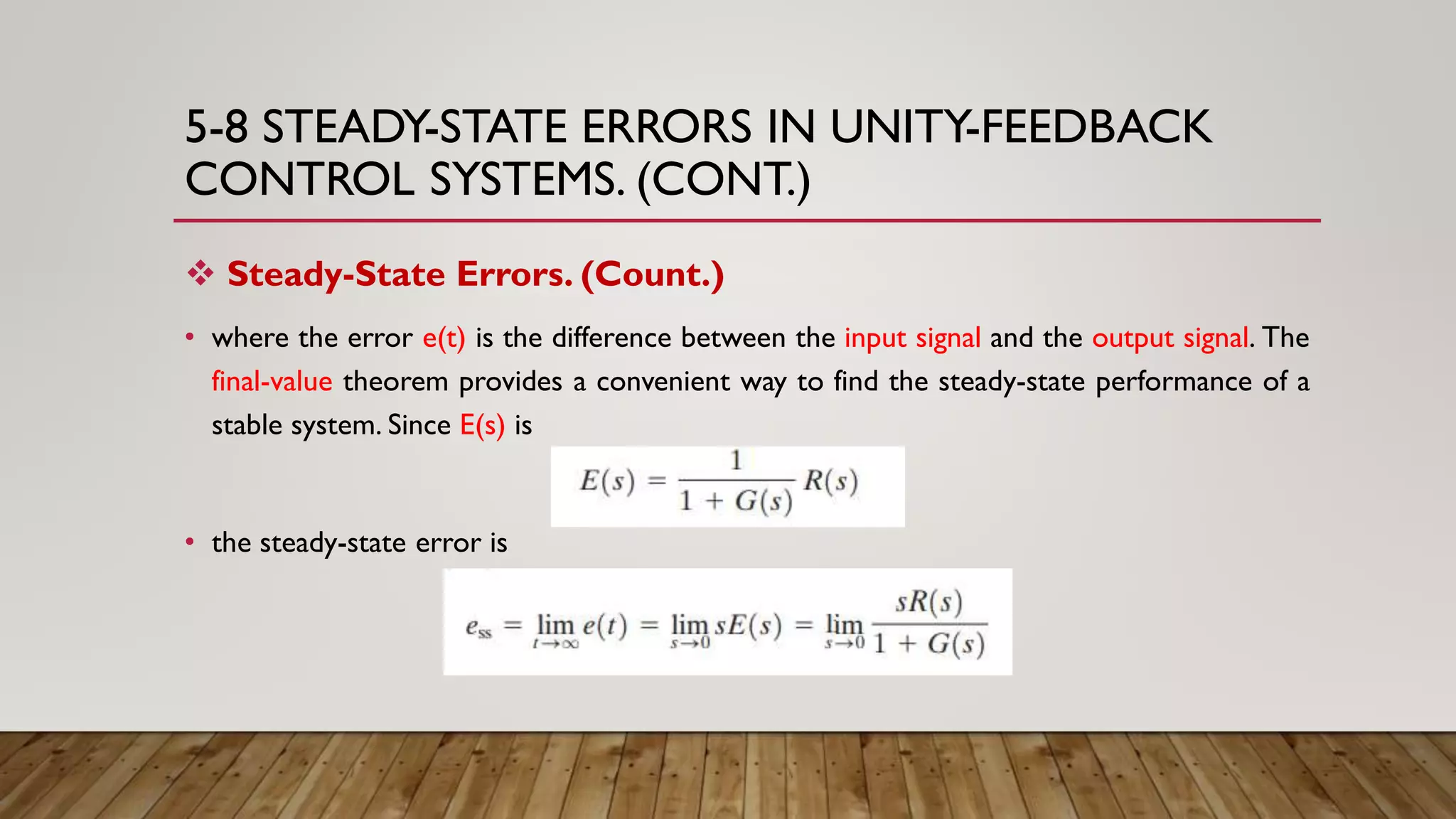 5-8 STEADY-STATE ERRORS IN UNITY-FEEDBACK
CONTROL SYSTEMS. (CONT.)
 Steady-State Errors. (Count.)
• where the error e(t) is the difference between the input signal and the output signal. The
final-value theorem provides a convenient way to find the steady-state performance of a
stable system. Since E(s) is
• the steady-state error is
 