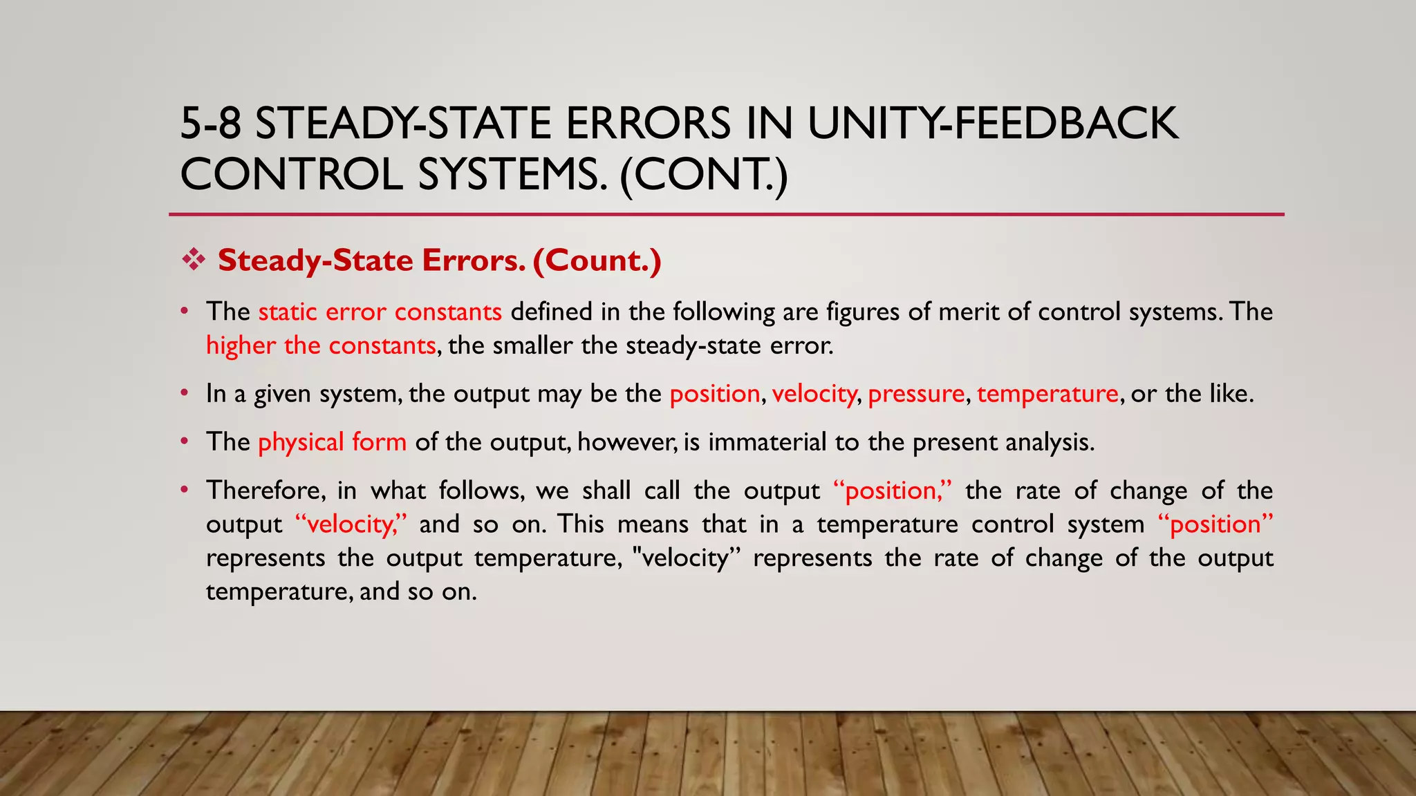 5-8 STEADY-STATE ERRORS IN UNITY-FEEDBACK
CONTROL SYSTEMS. (CONT.)
 Steady-State Errors. (Count.)
• The static error constants defined in the following are figures of merit of control systems. The
higher the constants, the smaller the steady-state error.
• In a given system, the output may be the position, velocity, pressure, temperature, or the like.
• The physical form of the output, however, is immaterial to the present analysis.
• Therefore, in what follows, we shall call the output “position,” the rate of change of the
output “velocity,” and so on. This means that in a temperature control system “position”
represents the output temperature, "velocity” represents the rate of change of the output
temperature, and so on.
 