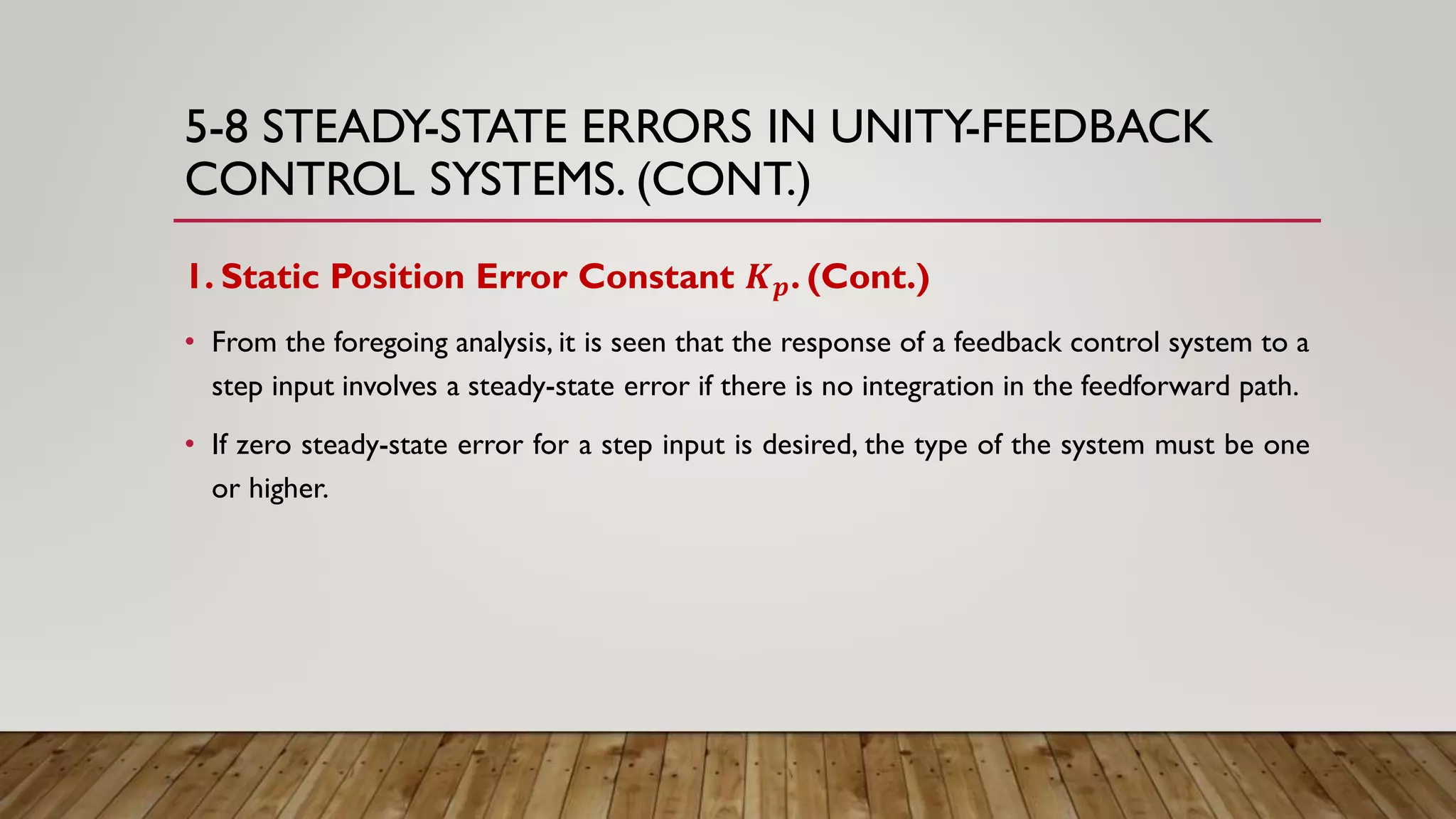5-8 STEADY-STATE ERRORS IN UNITY-FEEDBACK
CONTROL SYSTEMS. (CONT.)
1. Static Position Error Constant 𝑲 𝒑. (Cont.)
• From the foregoing analysis, it is seen that the response of a feedback control system to a
step input involves a steady-state error if there is no integration in the feedforward path.
• If zero steady-state error for a step input is desired, the type of the system must be one
or higher.
 