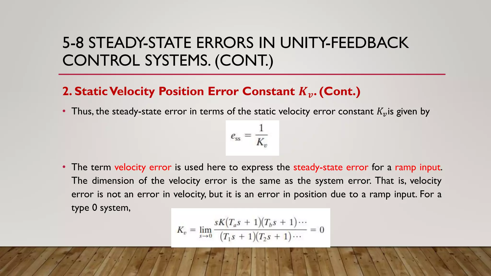 5-8 STEADY-STATE ERRORS IN UNITY-FEEDBACK
CONTROL SYSTEMS. (CONT.)
2. StaticVelocity Position Error Constant 𝑲 𝒗. (Cont.)
• Thus, the steady-state error in terms of the static velocity error constant 𝐾𝑣is given by
• The term velocity error is used here to express the steady-state error for a ramp input.
The dimension of the velocity error is the same as the system error. That is, velocity
error is not an error in velocity, but it is an error in position due to a ramp input. For a
type 0 system,
 
