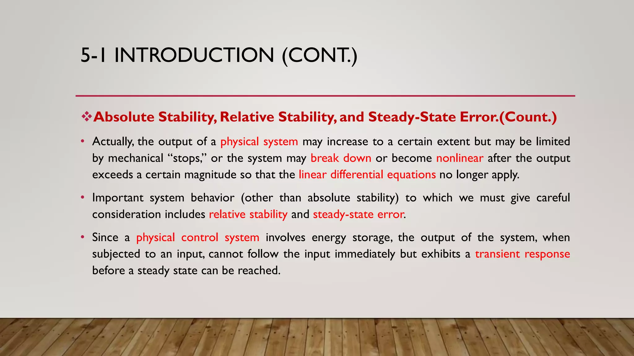 5-1 INTRODUCTION (CONT.)
Absolute Stability, Relative Stability, and Steady-State Error.(Count.)
• Actually, the output of a physical system may increase to a certain extent but may be limited
by mechanical “stops,” or the system may break down or become nonlinear after the output
exceeds a certain magnitude so that the linear differential equations no longer apply.
• Important system behavior (other than absolute stability) to which we must give careful
consideration includes relative stability and steady-state error.
• Since a physical control system involves energy storage, the output of the system, when
subjected to an input, cannot follow the input immediately but exhibits a transient response
before a steady state can be reached.
 