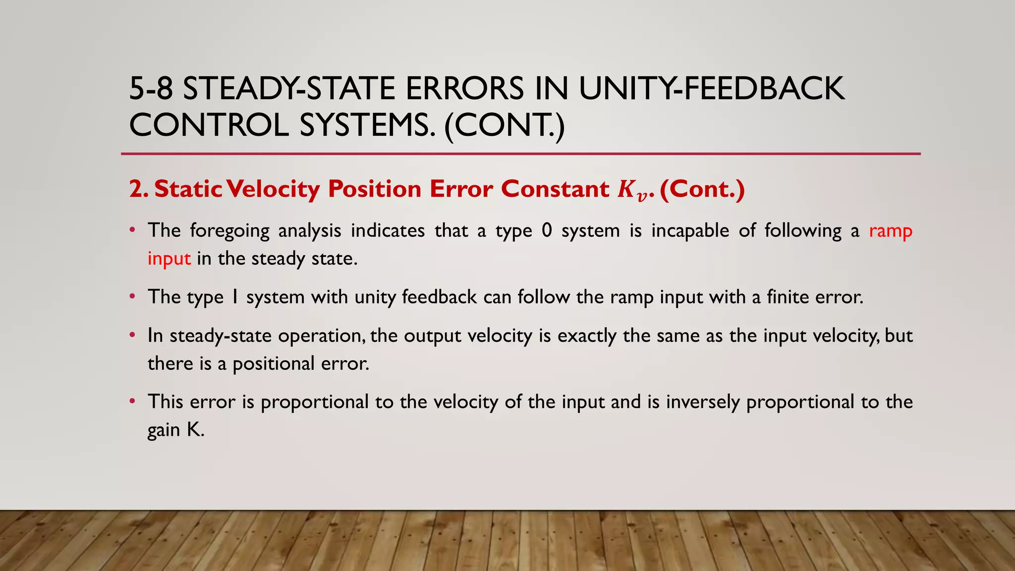 5-8 STEADY-STATE ERRORS IN UNITY-FEEDBACK
CONTROL SYSTEMS. (CONT.)
2. StaticVelocity Position Error Constant 𝑲 𝒗. (Cont.)
• The foregoing analysis indicates that a type 0 system is incapable of following a ramp
input in the steady state.
• The type 1 system with unity feedback can follow the ramp input with a finite error.
• In steady-state operation, the output velocity is exactly the same as the input velocity, but
there is a positional error.
• This error is proportional to the velocity of the input and is inversely proportional to the
gain K.
 