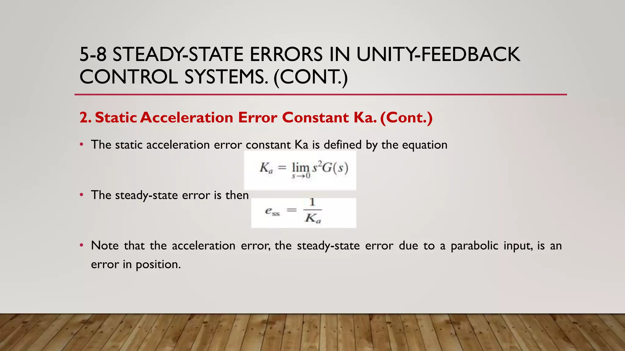 5-8 STEADY-STATE ERRORS IN UNITY-FEEDBACK
CONTROL SYSTEMS. (CONT.)
2. Static Acceleration Error Constant Ka. (Cont.)
• The static acceleration error constant Ka is defined by the equation
• The steady-state error is then
• Note that the acceleration error, the steady-state error due to a parabolic input, is an
error in position.
 