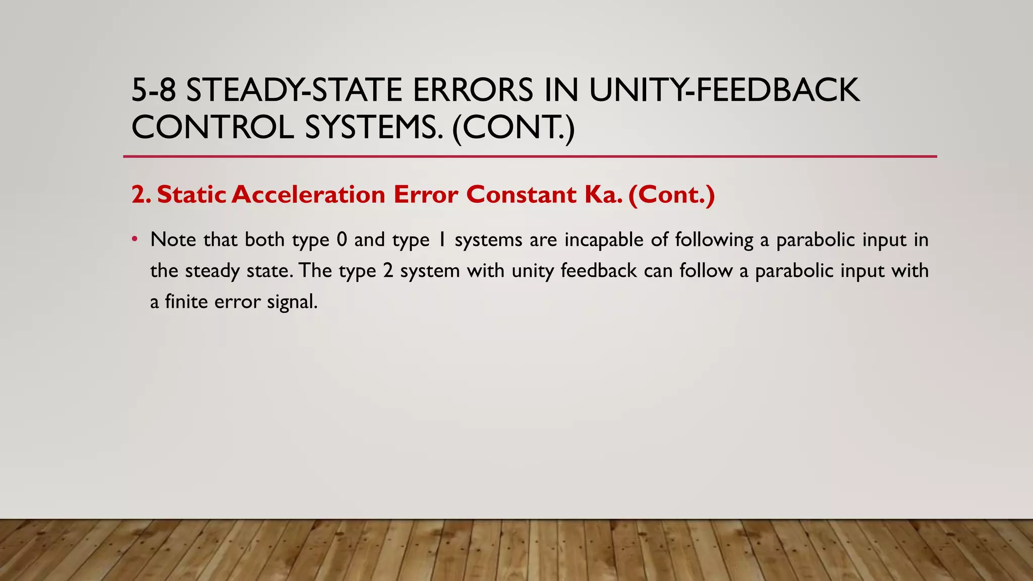5-8 STEADY-STATE ERRORS IN UNITY-FEEDBACK
CONTROL SYSTEMS. (CONT.)
2. Static Acceleration Error Constant Ka. (Cont.)
• Note that both type 0 and type 1 systems are incapable of following a parabolic input in
the steady state. The type 2 system with unity feedback can follow a parabolic input with
a finite error signal.
 