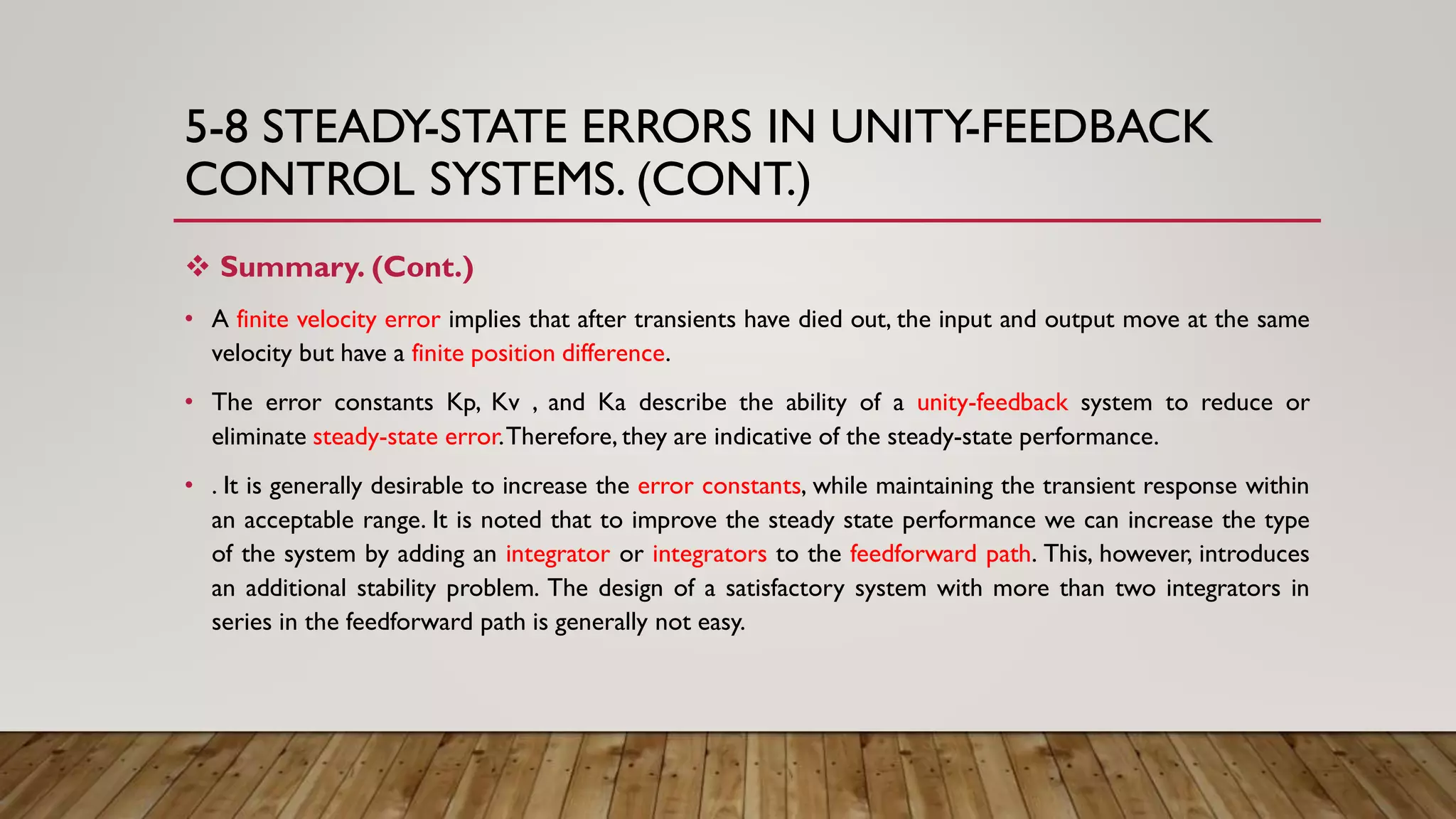 5-8 STEADY-STATE ERRORS IN UNITY-FEEDBACK
CONTROL SYSTEMS. (CONT.)
 Summary. (Cont.)
• A finite velocity error implies that after transients have died out, the input and output move at the same
velocity but have a finite position difference.
• The error constants Kp, Kv , and Ka describe the ability of a unity-feedback system to reduce or
eliminate steady-state error.Therefore, they are indicative of the steady-state performance.
• . It is generally desirable to increase the error constants, while maintaining the transient response within
an acceptable range. It is noted that to improve the steady state performance we can increase the type
of the system by adding an integrator or integrators to the feedforward path. This, however, introduces
an additional stability problem. The design of a satisfactory system with more than two integrators in
series in the feedforward path is generally not easy.
 