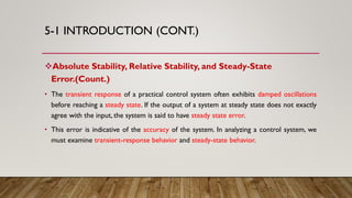 5-1 INTRODUCTION (CONT.)
Absolute Stability, Relative Stability, and Steady-State
Error.(Count.)
• The transient response of a practical control system often exhibits damped oscillations
before reaching a steady state. If the output of a system at steady state does not exactly
agree with the input, the system is said to have steady state error.
• This error is indicative of the accuracy of the system. In analyzing a control system, we
must examine transient-response behavior and steady-state behavior.
 