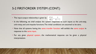 5-2 FIRST-ORDER SYSTEM (CONT.)
• The input-output relationship is given by
• In the following, we shall analyze the system responses to such inputs as the unit-step,
unit-ramp, and unit-impulse functions.The initial conditions are assumed to be zero.
• Note that all systems having the same transfer function will exhibit the same output in
response to the same input.
• For any given physical system, the mathematical response can be given a physical
interpretation.
 