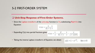 5-2 FIRST-ORDER SYSTEM
 Unit-Step Response of First-Order Systems.
• Since the Laplace transform of the unit-step function is 1/s, substituting R(s)=1/s into
Equation:
• Expanding C(s) into partial fractions gives
• Taking the inverse Laplace transform of Equation, we obtain
 